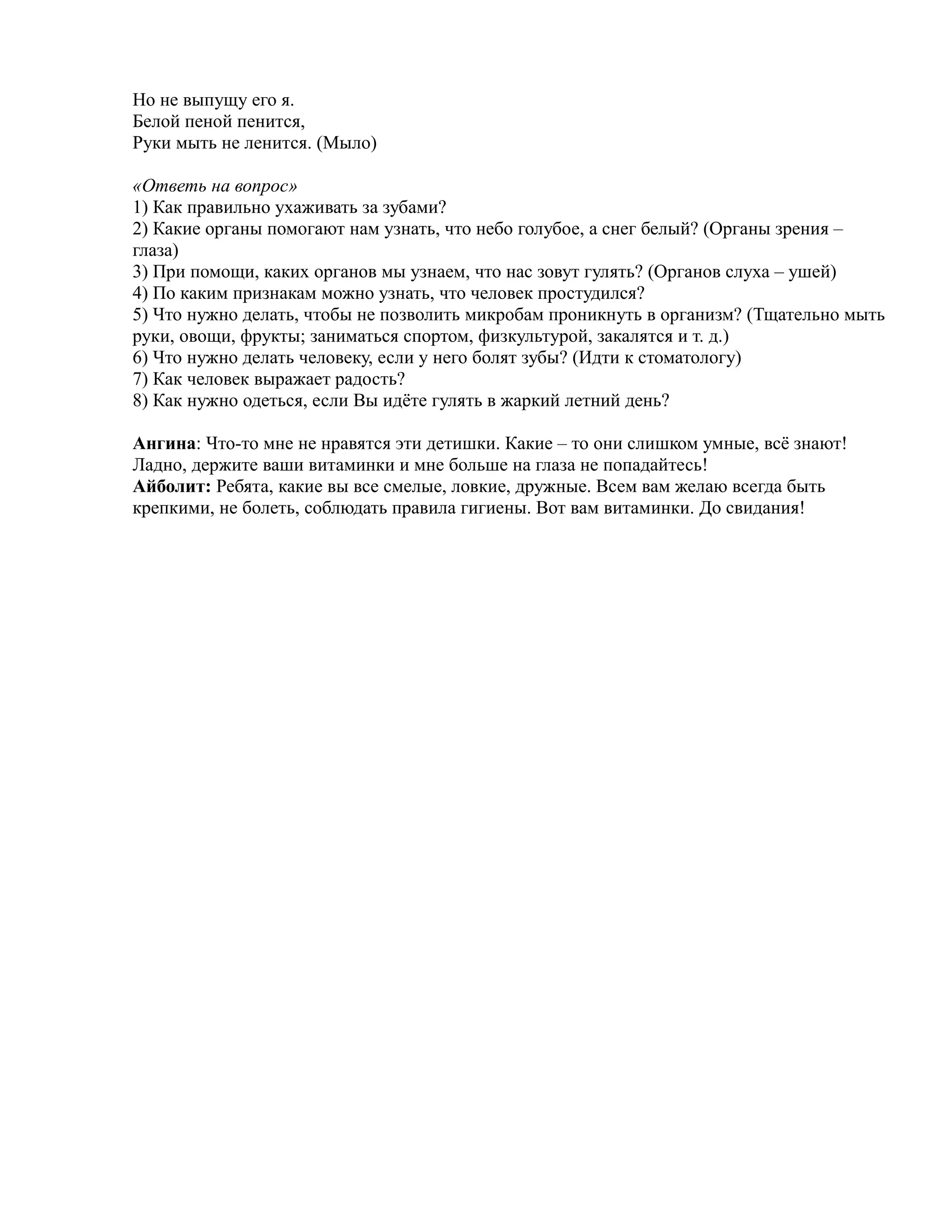 Но не выпущу его я.
Белой пеной пенится,
Руки мыть не ленится. (Мыло)
«Ответь на вопрос»
1) Как правильно ухаживать за зубами?
2) Какие органы помогают нам узнать, что небо голубое, а снег белый? (Органы зрения –
глаза)
3) При помощи, каких органов мы узнаем, что нас зовут гулять? (Органов слуха – ушей)
4) По каким признакам можно узнать, что человек простудился?
5) Что нужно делать, чтобы не позволить микробам проникнуть в организм? (Тщательно мыть
руки, овощи, фрукты; заниматься спортом, физкультурой, закалятся и т. д.)
6) Что нужно делать человеку, если у него болят зубы? (Идти к стоматологу)
7) Как человек выражает радость?
8) Как нужно одеться, если Вы идёте гулять в жаркий летний день?
Ангина: Что-то мне не нравятся эти детишки. Какие – то они слишком умные, всё знают!
Ладно, держите ваши витаминки и мне больше на глаза не попадайтесь!
Айболит: Ребята, какие вы все смелые, ловкие, дружные. Всем вам желаю всегда быть
крепкими, не болеть, соблюдать правила гигиены. Вот вам витаминки. До свидания!
 