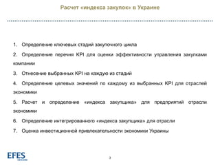 Расчет «индекса закупок» в Украине
3
1. Определение ключевых стадий закупочного цикла
2. Определение перечня KPI для оценки эффективности управления закупками
компании
3. Отнесение выбранных KPI на каждую из стадий
4. Определение целевых значений по каждому из выбранных KPI для отраслей
экономики
5. Расчет и определение «индекса закупщика» для предприятий отрасли
экономики
6. Определение интегрированного «индекса закупщика» для отрасли
7. Оценка инвестиционной привлекательности экономики Украины
 