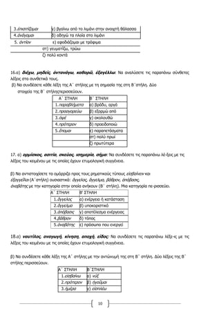 10
3.ἐπισιτίζομαι γ) βγαίνω από το λιμάνι στην ανοιχτή θάλασσα
4.ἀνάγομαι δ) οδηγώ τα πλοία στο λιμάνι
16.α) διέχω, μηδείς, ἀντανάγω, καθορῶ, ἐξαγέλλω: Να αναλύσετε τις παραπάνω σύνθετες
λέξεις στα συνθετικά τους.
β) Να συνδέσετε κάθε λέξη της Α΄ στήλης με τη σημασία της στη Β΄στήλη. Δύο
στοιχεία της Β΄ στήληςπερισσεύουν.
Α΄ ΣΤΗΛΗ Β΄ ΣΤΗΛΗ
1.παραβλήματα α) βράδυ, αργά
2.προαγορεύω β) εξορμώ από
3.ὀψέ γ) ακολουθώ
4.πρότερον δ) προειδοποιώ
5.ἕπομαι ε) παραπετάσματα
στ) πολύ πρωί
ζ) πρωτύτερα
17. α) ορμίσκος, ασιτία, σκεύος, ισημερία, σήμα: Να συνδέσετε τις παραπάνω λέ-ξεις με τις
λέξεις του κειμένου με τις οποίες έχουν ετυμολογική συγγένεια.
β) Να αντιστοιχίσετε τα ομόρριζα προς τους ρηματικούς τύπους εἰσβαίνειν και
ἐξαγγεῖλαι (Α΄στήλη) ουσιαστικά: ἄγγελος, ἄγγελμα, βάθρον, ἀπόβασις,
ἀναβάτης με την κατηγορία στην οποία ανήκουν (Β΄ στήλη). Μια κατηγορία πε-ρισσεύει.
Α΄ ΣΤΗΛΗ Β' ΣΤΗΛΗ
1.ἄγγελος α) ενέργεια ή κατάσταση
2.ἄγγελμα β) υποκοριστικό
3.ἀπόβασις γ) αποτέλεσμα ενέργειας
4.βάθρον δ) τόπος
5.ἀναβάτης ε) πρόσωπο που ενεργεί
18.α) ναυτίλος, αναγωγή, κίνηση, αποχή, είδος: Να συνδέσετε τις παραπάνω λέξε-ις με τις
λέξεις του κειμένου με τις οποίες έχουν ετυμολογική συγγένεια.
β) Να συνδέσετε κάθε λέξη της Α΄ στήλης με την αντώνυμή της στη Β΄ στήλη. Δύο λέξεις της Β΄
στήλης περισσεύουν.
Α΄ ΣΤΗΛΗ Β΄ΣΤΗΛΗ
1.εἰσβαίνω α) νύξ
2.πρότερον β) ἡγοῦμαι
3.ἡμέρα γ) εἰσπλέω
5. ἀντίον ε) εφοδιάζομαι με τρόφιμα
στ) γευματίζω, τρώω
ζ) πολύ κοντά
 