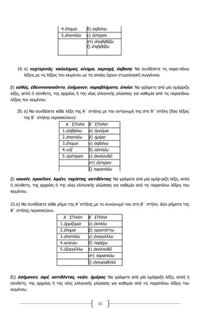 11
4.ἕπομαι δ) ἐκβαίνω
5.ἀποπλέω ε) ὕστερον
στ) ἀποβιβάζω
ζ) ἐπιβιβάζω
19. α) νυχτερινός, ναύκληρος, κίνημα, περιοχή, έκβαση: Να συνδέσετε τις παρα-πάνω
λέξεις με τις λέξεις του κειμένου με τις οποίες έχουν ετυμολογική συγγένεια.
β) εὐθύς, ἐδειπνοποιοῦντο, ἐσήμανεν, παραβλήματα, ἐποίει: Να γράψετε από μία ομόρριζη
λέξη, απλή ή σύνθετη, της αρχαίας ή της νέας ελληνικής γλώσσας για καθεμία από τις παραπάνω
λέξεις του κειμένου.
20. α) Να συνδέσετε κάθε λέξη της Α΄ στήλης με την αντώνυμή της στη Β΄ στήλη (δύο λέξεις
της Β΄ στήλης περισσεύουν):
Α΄ ΣΤΗΛΗ Β΄ ΣΤΗΛΗ
1.εἰσβαίνω α) ἡγοῦμαι
2.ἀποπλέω β) ἡμέρα
3.ἕπομαι γ) ἐκβαίνω
4.νὺξ δ) εἰσπλέω
5.πρότερον ε) ἀκολουθῶ
στ) ὕστερον
ζ) παραπλέω
β) ναυσίν, προεῖπεν, λιμένι, ταχίστας, κατιδόντας: Να γράψετε από μία ομόρ-ριζη λέξη, απλή
ή σύνθετη, της αρχαίας ή της νέας ελληνικής γλώσσας για καθεμία από τις παραπάνω λέξεις του
κειμένου.
21.α) Να συνδέσετε κάθε ρήμα της Α΄στήλης με το συνώνυμό του στη Β΄ στήλη. Δύο ρήματα της
Β΄ στήλης περισσεύουν.
Α΄ ΣΤΗΛΗ Β΄ ΣΤΗΛΗ
1.ὁρμίζομαι α) ἐκπλέω
2.ἕπομαι β) προστάττω
3.ἀποπλέω γ) ἀναγγέλλω
4.κελεύω δ) παρέχω
5.ἐξαγγέλλω ε) ἀκολουθῶ
στ) παραπλέω
ζ) ἀγκυροβολῶ
β)) ἐσήμανεν, ὀψέ, κατιδόντας, νεῶν, ἡμέρας: Να γράψετε από μία ομόρριζη λέξη, απλή ή
σύνθετη, της αρχαίας ή της νέας ελληνικής γλώσσας για καθεμία από τις παραπάνω λέξεις του
κειμένου.
 