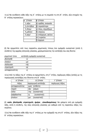 17
11.α) Να συνδέσετε κάθε λέξη της Α΄ στήλης με τη σημασία τη στη Β΄ στήλη. Δύο στοιχεία της
Β΄ στήλης περισσεύουν.
Α΄ ΣΤΗΛΗ Β΄ΣΤΗΛΗ
1.αἴρω α) εφόδια, αναγκαία
2.ἐπιτήδεια β) περισσότερο
3.ἄπειμι γ) λέγω, ισχυρίζομαι
4.μᾶλλον δ) σηκώνω
5.φημί ε) απέρχομαι, φεύγω
στ) κυριεύω
ζ) έρχομαι
β) Να σχηματίστε από τους παρακάτω ρηματικούς τύπους ένα ομόρριζο ουσιαστικό (απλό ή
σύνθετο) της αρχαίας ελληνικής γλώσσας, χρησιμοποιώντας την κατάληξη που σας δίνεται:
ρηματικοί τύποι κατάληξη ομόρριζα ουσιαστικά
βούλησθε -ις
ἐποίουν -μα
ἐκέλευσαν -τής
στρατηγεῖν -ός
καταφρονοῦντες -ις
12.α) Από τις λέξεις της Α΄ στήλης να σχηματίσετε, στη Γ΄στήλη, παράγωγες λέξεις (απλές) με τις
παραγωγικές καταλήξεις που δίνονται στη Β΄ στήλη.
Α΄ΣΤΗΛΗ Β΄ΣΤΗΛΗ Γ΄ΣΤΗΛΗ12
Λέξεις παραγωγική κατάληξη παράγωγες λέξεις
καταφρονοῦντες -ιμος (επίθετο)
τειχῶν -ίζω (ρήμα)
πόλει -της (ουσιαστικό)
ἐκβεβηκότας -ις (ουσιαστικό)
ἐποίουν -μα (ουσιαστικό)
β) νεῶν, βούλησθε, στρατηγεῖν, ἡμέρα , ἐσκεδασμένους: Να γράψετε από μία ομόρριζη
λέξη, απλή ή σύνθετη, της νέας ελληνικής γλώσσας για καθεμία από τις παραπάνω λέξεις του
κειμένου.
13.α) Να συνδέσετε κάθε λέξη της Α΄ στήλης με την ομόρριζή της στη Β΄ στήλης. Δύο λέξεις της
Β΄ στήλης περισσεύουν.
 