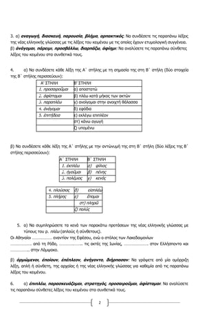 2
3. α) αναγωγή, διασκευή, παρουσία, βλήμα, αρπακτικός: Να συνδέσετε τις παραπάνω λέξεις
της νέας ελληνικής γλώσσας με τις λέξεις του κειμένου με τις οποίες έχουν ετυμολογική συγγένεια.
β) ἀνάγομαι, πάρειμι, προσβάλλω, διαρπάζω, ἀφίημι: Να αναλύσετε τις παραπάνω σύνθετες
λέξεις του κειμένου στα συνθετικά τους.
4. α) Να συνδέσετε κάθε λέξη της Α΄ στήλης με τη σημασία της στη Β΄ στήλη (δύο στοιχεία
της Β΄ στήλης περισσεύουν):
Α’ ΣΤΗΛΗ Β’ ΣΤΗΛΗ
1. προσαιροῦμαι α) αποστατώ
2. ἀφίσταμαι β) πλέω κατά μήκος των ακτών
3. παραπλέω γ) ανοίγομαι στην ανοιχτή θάλασσα
4. ἀνάγομαι δ) εφόδια
5. ἐπιτήδεια ε) εκλέγω επιπλέον
στ) κάνω αγωγή
ζ) υπομένω
β) Να συνδέσετε κάθε λέξη της Α΄ στήλης με την αντώνυμή της στη Β΄ στήλη (δύο λέξεις της Β΄
στήλης περισσεύουν):
Α΄ ΣΤΗΛΗ Β΄ ΣΤΗΛΗ
1. ἐκπλέω α) φίλιος
2. ἡγοῦμαι β) πένης
3. πολέμιος γ) κενός
5. α) Να συμπληρώσετε τα κενά των παρακάτω προτάσεων της νέας ελληνικής γλώσσας με
τύπους του ρ. πλέω (απλούς ή σύνθετους).
Οι Αθηναίοι ……………… εναντίον της Εφέσου, ενώ ο στόλος των Λακεδαιμονίων
………………. από τη Ρόδο, ………….…….. τις ακτές της Ιωνίας, …………………. στον Ελλήσποντο και
…………….. στην Λάμψακο.
β) ὁρμώμενοι, ἐποίουν, ἐπέπλεον, ἀνήγοντο, διήρπασαν: Να γράψετε από μία ομόρριζη
λέξη, απλή ή σύνθετη, της αρχαίας ή της νέας ελληνικής γλώσσας για καθεμία από τις παραπάνω
λέξεις του κειμένου.
6. α) ἐπιπλέω, παρασκευάζομαι, στρατηγός, προσαιροῦμαι, ἀφίσταμαι: Να αναλύσετε
τις παραπάνω σύνθετες λέξεις του κειμένου στα συνθετικά τους.
4. πλούσιος δ) εἰσπλέω
5. πλήρης ε) ἕπομαι
στ) πληρῶ
ζ) πολύς
 