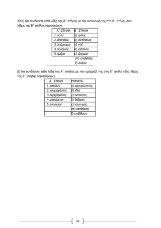 20
20.α) Να συνδέσετε κάθε λέξη της Α΄ στήλης με την αντώνυμή της στη Β΄ στήλη. Δύο
λέξεις της Β΄ στήλης περισσεύουν.
Α΄ ΣΤΗΛΗ Β΄ ΣΤΗΛΗ
1.πολύ α) φίλος
2.ἀποπλέω β) ἀντίπαλος
3.ἀπέρχομαι γ) νύξ
4.πολέμιος δ) εἰσπλέω
5.ἡμέρα ε) ἔρχομαι
στ) ἐπιβιβάζω
ζ) ὀλίγον
β) Να συνδέσετε κάθε λέξη της Α΄ στήλης με την ομόρριζή της στη Β΄ στήλη (δύο λέξεις
της Β΄ στήλης περισσεύουν).
Α΄ ΣΤΗΛΗ ΡΉΜΑΤΑ
1.κατιδών α) αργυρώνητος
2.ναυμαχήσετε β) ιδέα
3.ἐκβεβηκότας γ) εκποίηση
4.ὠνούμενοι δ) έκβαση
5.ἐποίησαν ε) ναυπηγός
στ) κατάθεση
ζ) επιβίβαση
 