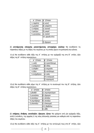 25
Α΄ ΣΤΗΛΗ Β΄ ΣΤΗΛΗ
1.ταχίστη α) κενή
2.μεγάλα β) αἰσχίστη
3.πλήρης γ) ἀγνοῶ
4.φεύγω δ) μικρά
5.γιγνώσκω ε) πολλή
στ) βραδυτάτη
ζ) ἔρχομαι
β) επιτάχυνση, πλοηγός, γαιοκτήμονας, ιστιοφόρο, ναύλος: Να συνδέσετε τις
παραπάνω λέξεις με τις λέξεις του κειμένου με τις οποίες έχουν ετυμολογική συγ-γένεια.
11.α) Να συνδέσετε κάθε λέξη της Α΄ στήλης με την ομόρριζή της στη Β΄ στήλη. Δύο
λέξεις της Β΄ στήλης περισσεύουν.
Α΄ ΣΤΗΛΗ Β΄ ΣΤΗΛΗ
1.ναῦς α) εγκατάλειψη
2.ἐσήμανεν β) είδος
3.ἔλαβεν γ) σημασία
4.ἰδών δ) κατάληψη
5.ἀνήχθησαν ε) ναός
στ) αναγωγή
ζ) νηοπομπή
12.α) Να συνδέσετε κάθε ρήμα της Α΄ στήλης με το συνώνυμό του της Β΄ στήλης. Δύο
λέξεις της Β΄ στήλης περισσεύουν.
Α΄ ΣΤΗΛΗ Β΄ ΣΤΗΛΗ
1.βοηθῶ α) συμπορεύομαι
2.γιγνώσκω β) ἔρχομαι
3.συλλέγω γ) ἐκπλέω
4.συμπάρειμι δ) συνάγω
5.ἀποπλέω ε) ἐπικουρῶ
στ) διαβαίνω
ζ) οἶδα
β) πλήρεις, ἄνδρας, συνέλεξεν, ἔφυγον, ἔγνω: Να γράψετε από μία ομόρριζη λέξη,
απλή ή σύνθετη, της αρχαίας ή της νέας ελληνικής γλώσσας για καθεμία από τις παραπάνω
λέξεις του κειμένου.
13.α) Να συνδέσετε κάθε λέξη της Α΄ στήλης με την αντώνυμή τους στη Β΄ στήλη. Δύο
 