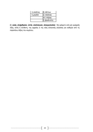 29
4.πλεῖστος δ) θάττων
5.μεγάλα ε) πλείονας
στ) πλήρης
ζ) βραδυτάτη
β) ναῦς, ἀνήχθησαν, ἱστία, ἀπέπλευσε, ἀπαγγελοῦσα : Να γράψετε από μία ομόρριζη
λέξη, απλή ή σύνθετη, της αρχαίας ή της νέας ελληνικής γλώσσας για καθεμία από τις
παραπάνω λέξεις του κειμένου.
 