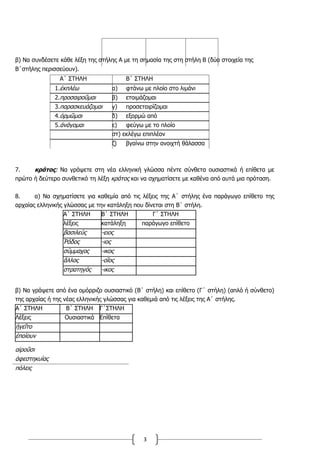3
β) Να συνδέσετε κάθε λέξη της στήλης Α με τη σημασία της στη στήλη Β (δύο στοιχεία της
Β΄στήλης περισσεύουν).
Α΄ ΣΤΗΛΗ Β΄ ΣΤΗΛΗ
1.ἐκπλέω α) φτάνω με πλοίο στο λιμάνι
2.προσαιροῦμαι β) ετοιμάζομαι
3.παρασκευάζομαι γ) προσεταιρίζομαι
4.ὁρμῶμαι δ) εξορμώ από
5.ἀνάγομαι ε) φεύγω με το πλοίο
στ) εκλέγω επιπλέον
ζ) βγαίνω στην ανοιχτή θάλασσα
7. κράτος: Να γράψετε στη νέα ελληνική γλώσσα πέντε σύνθετα ουσιαστικά ή επίθετα με
πρώτο ή δεύτερο συνθετικό τη λέξη κράτος και να σχηματίσετε με καθένα από αυτά μια πρόταση.
8. α) Να σχηµατίσετε για καθεµία από τις λέξεις της Α΄ στήλης ένα παράγωγο επίθετο της
αρχαίας ελληνικής γλώσσας µε την κατάληξη που δίνεται στη Β΄ στήλη.
Α΄ ΣΤΗΛΗ Β΄ ΣΤΗΛΗ Γ΄ ΣΤΗΛΗ
λέξεις κατάληξη παράγωγο επίθετο
βασιλεὺς -ειος
Ῥόδος -ιος
σύµµαχος -ικος
ἄλλος -οῖος
στρατηγὸς -ικος
β) Να γράψετε από ένα οµόρριζο ουσιαστικό (Β΄ στήλη) και επίθετο (Γ΄ στήλη) (απλό ή σύνθετο)
της αρχαίας ή της νέας ελληνικής γλώσσας για καθεµιά από τις λέξεις της Α΄ στήλης.
Α΄ ΣΤΗΛΗ Β΄ ΣΤΗΛΗ Γ΄ΣΤΗΛΗ
Λέξεις Ουσιαστικά Επίθετα
ἡγεῖτο
ἐποίουν
αἱροῦσι
ἀφεστηκυίας
πόλεις
 