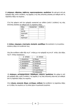 38
β) ἀπήγαγεν, ἁθροίσας, λαβόντες, παρενενομήκεσαν, προδοῦναι: Να γρά-ψετε από μία
ομόρριζη λέξη, απλή ή σύνθετη, της αρχαίας ή της νέας ελληνικής γλώσσας για καθεμία από τις
παραπάνω λέξεις του κειμένου.
17.α) Να γράψετε από ένα ομόρριζο ουσιαστικό και επίθετο (απλό ή σύνθετο) της νέας
ελληνικής γλώσσας για καθεμιά από τις παρακάτω λέξεις.
Λέξεις Ουσιαστικά Επίθετα
ναῦς
λῃστής
στρατηγός
ἀνήρ
παρανομῶ
β) ἀπάγω, σύμμαχος, στρατηγός, ἐκκλησία, προδίδωμι: Να αναλύσετε τις πα-ραπάνω
σύνθετες λέξεις στα συνθετικά τους.
18.α) Να συνδέσετε κάθε λέξη της Α΄ στήλης με την ομόρριζή της στη Β΄ στήλη. Δύο λέξεις
της Β΄ στήλης περισσεύουν.
Α΄ ΣΤΗΛΗ Β΄ ΣΤΗΛΗ
1.ἀποκόπτειν α) δόγμα
2.κατειργάσατο β) εγκρατής
3.κρατήσειαν γ) κατάληψη
4.ἐπελάβετο δ) δείγμα
5.ἔδοξεν ε) διακοπή
στ) εγκατάλειψη
ζ) επεξεργασία
β) ἀπήγαγεν, κατακρημνίσειαν, διέφθειρεν, ἐλέγετο, προδοῦναι: Να γράψε-τε από
μία ομόρριζη λέξη, απλή ή σύνθετη, της αρχαίας ή της νέας ελληνικής γλώσ-σας για καθεμία
από τις παραπάνω λέξεις του κειμένου.
19.α) άλωση, αποκοπή, δόγμα, αντίληψη, επίδοση: Να συνδέσετε τις παραπάνω λέξεις
με τις λέξεις του κειμένου με τις οποίες έχουν ετυμολογική συγγένεια.
 