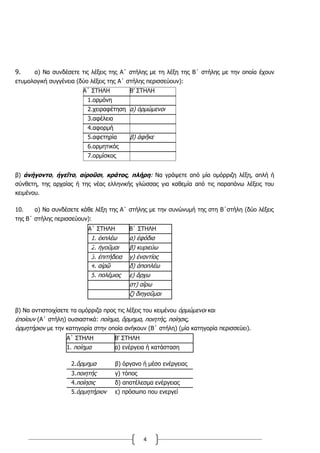 4
9. α) Να συνδέσετε τις λέξεις της Α΄ στήλης με τη λέξη της Β΄ στήλης με την οποία έχουν
ετυμολογική συγγένεια (δύο λέξεις της Α΄ στήλης περισσεύουν):
Α΄ ΣΤΗΛΗ Β’ ΣΤΗΛΗ
1.ορμόνη
2.χειραφέτηση α) ὁρμώμενοι
3.αφέλεια
4.αφορμή
5.αφετηρία β) ἀφῆκε
6.ορμητικός
7.ορμίσκος
β) ἀνήγοντο, ἡγεῖτο, αἱροῦσι, κράτος, πλήρη: Να γράψετε από μία ομόρριζη λέξη, απλή ή
σύνθετη, της αρχαίας ή της νέας ελληνικής γλώσσας για καθεμία από τις παραπάνω λέξεις του
κειμένου.
10. α) Να συνδέσετε κάθε λέξη της Α΄ στήλης με την συνώνυμή της στη Β΄στήλη (δύο λέξεις
της Β΄ στήλης περισσεύουν):
Α΄ ΣΤΗΛΗ Β΄ ΣΤΗΛΗ
1. ἐκπλέω α) ἐφόδια
2. ἡγοῦμαι β) κυριεύω
3. ἐπιτήδεια γ) ἐναντίος
4. αἱρῶ δ) ἀποπλέω
5. πολέμιος ε) ἄρχω
στ) αἴρω
ζ) διηγοῦμαι
β) Να αντιστοιχίσετε τα ομόρριζα προς τις λέξεις του κειμένου ὁρμώμενοι και
ἐποίουν (Α΄ στήλη) ουσιαστικά: ποίημα, ὅρμημα, ποιητής, ποίησις,
ὁρμητήριον με την κατηγορία στην οποία ανήκουν (Β΄ στήλη) (μία κατηγορία περισσεύει).
Α΄ ΣΤΗΛΗ Β' ΣΤΗΛΗ
1. ποίημα α) ενέργεια ή κατάσταση
2.ὅρμημα β) όργανο ή μέσο ενέργειας
3.ποιητής γ) τόπος
4.ποίησις δ) αποτέλεσμα ενέργειας
5.ὁρμητήριον ε) πρόσωπο που ενεργεί
 