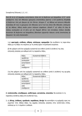 40
Ξενοφῶντος Ἑλληνικά, 2, 2, 1-2 .
Ἐπεὶ δὲ τὰ ἐν τῇ Λαμψάκῳ κατεστήσατο͵ ἔπλει ἐπὶ τὸ Βυζάντιον καὶ Καλχηδόνα. Οἱ δ΄ αὐτὸν
ὑπεδέχοντο͵ τοὺς τῶν Ἀθηναίων φρουροὺς ὑποσπόνδους ἀφέντες· οἱ δὲ προδόντες Ἀλκιβιάδῃ
τὸ Βυζάντιον τότε μὲν ἔφυγον εἰς τὸν Πόντον͵ ὕστερον δ΄ εἰς Ἀθήνας καὶ ἐγένοντο Ἀθηναῖοι.
Λύσανδρος δὲ τούς τε φρουροὺς τῶν Ἀθηναίων καὶ εἴ τινά που ἄλλον ἴδοι Ἀθηναῖον͵ ἀπέπεμπεν
εἰς τὰς Ἀθήνας͵ διδοὺς ἐκεῖσε μόνον πλέουσιν ἀσφάλειαν͵ ἄλλοθι δ΄ οὔ͵ εἰδὼς ὅτι ὅσῳ ἂν
πλείους συλλεγῶσιν εἰς τὸ ἄστυ καὶ τὸν Πειραιᾶ͵ θᾶττον τῶν ἐπιτηδείων ἔνδειαν ἔσεσθαι.
Καταλιπὼν δὲ Βυζαντίου καὶ Καλχηδόνος Σθενέλαον ἁρμοστὴν Λάκωνα͵ αὐτὸς ἀποπλεύσας εἰς
Λάμψακον τὰς ναῦς ἐπεσκεύαζεν.
1.α) αφετηρία, επίδοση, είδηση, σύλλογος, εφαρμόζω: Να συνδέσετε τις παρα-πάνω
λέξεις με τις λέξεις του κειμένου με τις οποίες έχουν ετυμολογική συγγένεια.
β) Να γράψετε από ένα ομόρριζο ουσιαστικό και επίθετο (απλό ή σύνθετο) της νέας
ελληνικής γλώσσας για καθεμιά από τις παρακάτω λέξεις.
Λέξεις Ουσιαστικά Επίθετα
προδόντες
συλλεγῶσιν
κατεστήσατο
ναῦς
ὑπεδέχοντο
2.α) Να γράψετε από ένα ομόρριζο ουσιαστικό και επίθετο (απλό ή σύνθετο) της αρ-χαίας
ελληνικής γλώσσας για καθεμιά από τις παρακάτω λέξεις.
Λέξεις Ουσιαστικά Επίθετα
προδόντες
συλλεγῶσιν
κατεστήσατο
ναῦς
ὑπεδέχοντο
β) ὑπόσπονδος, ὑποδέχομαι, καθίσταμαι, καταλείπω, ἀποπλέω: Να αναλύσε-τε τις
παραπάνω σύνθετες λέξεις στα συνθετικά τους.
3. α) δότης, ἐπίδοσις, προδοσία, παράδοσις, δοτήρ: Να κατατάξετε τις ομόρριζες προς τον
ρηματικό τύπο διδούς λέξεις της αρχαίας ελληνικής γλώσσας στην κατάλ-ληλη στήλη,
ανάλογα με το τι σημαίνει η καθεμία.
 