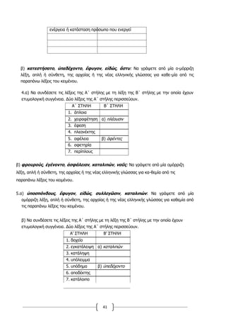 41
ενέργεια ή κατάσταση πρόσωπο που ενεργεί
β) κατεστήσατο, ὑπεδέχοντο, ἔφυγον, εἰδώς, ἄστυ: Να γράψετε από μία ο-μόρριζη
λέξη, απλή ή σύνθετη, της αρχαίας ή της νέας ελληνικής γλώσσας για καθε-μία από τις
παραπάνω λέξεις του κειμένου.
4.α) Να συνδέσετε τις λέξεις της Α΄ στήλης με τη λέξη της Β΄ στήλης με την οποία έχουν
ετυμολογική συγγένεια. Δύο λέξεις της Α΄ στήλης περισσεύουν.
Α΄ ΣΤΗΛΗ Β΄ ΣΤΗΛΗ
1. άπλοια
2. χειραφέτηση α) πλέουσιν
3. έφεση
4. πλεονέκτης
5. αφέλεια β) ἀφέντες
6. αφετηρία
7. περίπλους
β) φρουρούς, ἐγένοντο, ἀσφάλειαν, καταλιπών, ναῦς: Να γράψετε από μία ομόρριζη
λέξη, απλή ή σύνθετη, της αρχαίας ή της νέας ελληνικής γλώσσας για κα-θεμία από τις
παραπάνω λέξεις του κειμένου.
5.α) ὑποσπόνδους, ἔφυγον, εἰδώς, συλλεγῶσιν, καταλιπών: Να γράψετε από μία
ομόρριζη λέξη, απλή ή σύνθετη, της αρχαίας ή της νέας ελληνικής γλώσσας για καθεμία από
τις παραπάνω λέξεις του κειμένου.
β) Να συνδέσετε τις λέξεις της Α΄ στήλης με τη λέξη της Β΄ στήλης με την οποία έχουν
ετυμολογική συγγένεια. Δύο λέξεις της Α΄ στήλης περισσεύουν.
Α’ ΣΤΗΛΗ Β’ ΣΤΗΛΗ
1. δοχείο
2. εγκατάλειψη α) καταλιπών
3. κατάληψη
4. υπόλειμμα
5. υπόδημα β) ὑπεδέχοντο
6. αποδέκτης
7. κατάλοιπο
 
