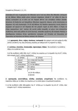 44
Ξενοφῶντος Ἑλληνικά, 2, 2, 2-3.
Λύσανδρος δὲ τούς τε φρουροὺς τῶν Ἀθηναίων καὶ εἴ τινά που ἄλλον ἴδοι Ἀθηναῖον͵ ἀπέπεμπεν
εἰς τὰς Ἀθήνας͵ διδοὺς ἐκεῖσε μόνον πλέουσιν ἀσφάλειαν͵ ἄλλοθι δ΄ οὔ͵ εἰδὼς ὅτι ὅσῳ ἂν
πλείους συλλεγῶσιν εἰς τὸ ἄστυ καὶ τὸν Πειραιᾶ͵ θᾶττον τῶν ἐπιτηδείων ἔνδειαν ἔσεσθαι.
Καταλιπὼν δὲ Βυζαντίου καὶ Καλχηδόνος Σθενέλαον ἁρμοστὴν Λάκωνα͵ αὐτὸς ἀποπλεύσας εἰς
Λάμψακον τὰς ναῦς ἐπεσκεύαζεν. Ἐν δὲ ταῖς Ἀθήναις τῆς Παράλου ἀφικομένης νυκτὸς ἐλέγετο ἡ
συμφορά͵ καὶ οἰμωγὴ ἐκ τοῦ Πειραιῶς διὰ τῶν μακρῶν τειχῶν εἰς ἄστυ διῆκεν͵ ὁ ἕτερος τῷ
ἑτέρῳ παραγγέλλων· ὥστ΄ ἐκείνης τῆς νυκτὸς οὐδεὶς ἐκοιμήθη͵ οὐ μόνον τοὺς ἀπολωλότας
πενθοῦντες͵ ἀλλὰ πολὺ μᾶλλον ἔτι αὐτοὶ ἑαυτούς͵ πείσεσθαι νομίζοντες οἷα ἐποίησαν Μηλίους τε
Λακεδαιμονίων ἀποίκους ὄντας͵ κρατήσαντες πολιορκίᾳ͵ καὶ Ἱστιαιέας καὶ Σκιωναίους καὶ
Τορωναίους καὶ Αἰγινήτας καὶ ἄλλους πολλοὺς τῶν Ἑλλήνων.
1.α) φρουρούς, ἄστυ, τεῖχος, ἀποίκους, πολιορκίᾳ: Να γράψετε από μία ομόρρι-ζη λέξη
(απλή ή σύνθετη) της νέας ελληνικής γλώσσας για καθεμιά από τις παραπά-νω λέξεις.
β) συλλέγω, ἀποπλέω, ἐπισκευάζω, ἀφικνοῦμαι, διήκω : Να αναλύσετε τις σύνθετες
λέξεις στα συνθετικά τους.
2.α) Να συνδέσετε κάθε λέξη της Α΄ στήλης του κειμένου με τη σημασία της στη Β΄ στήλη.
Δύο στοιχεία της Β΄ στήλης περισσεύουν.
Α΄ ΣΤΗΛΗ Β΄ ΣΤΗΛΗ
1. οἰμωγή α) ο ένας από τους δύο
2. ἕτερος β) νεκρούς
3. ἀπολωλότας γ) ότι θα πάθουν
4. πείσεσθαι δ) φίλους
5. διῆκεν ε) θρήνος
στ) ότι θα πείθουν
ζ) έφτασε
β) προπομπός, ανεπιτήδειος, πένθος, εκποίηση, επικράτηση: Να συνδέσετε τις
παραπάνω λέξεις με τις λέξεις του κειμένου με τις οποίες έχουν ετυμολογική συγγένεια.
3. α) Να συνδέσετε κάθε λέξη-φράση της Α΄ στήλης με τη σημασία της στη Β΄ στήλη. Δύο
στοιχεία της Β΄ στήλης περισσεύουν.
 