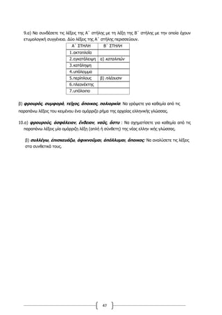 47
9.α) Να συνδέσετε τις λέξεις της Α΄ στήλης με τη λέξη της Β΄ στήλης με την οποία έχουν
ετυμολογική συγγένεια. Δύο λέξεις της Α΄ στήλης περισσεύουν.
Α΄ ΣΤΗΛΗ Β΄ ΣΤΗΛΗ
1.ακτοπλοΐα
2.εγκατάλειψη α) καταλιπών
3.κατάληψη
4.υπόλειμμα
5.περίπλους β) πλέουσιν
6.πλεονέκτης
7.υπόλοιπο
β) φρουρός, συμφορά, τεῖχος, ἄποικος, πολιορκία: Να γράψετε για καθεμία από τις
παραπάνω λέξεις του κειμένου ένα ομόρριζο ρήμα της αρχαίας ελληνικής γλώσσας.
10.α) φρουρούς, ἀσφάλειαν, ἔνδειαν, ναῦς, ἄστυ : Να σχηματίσετε για καθεμία από τις
παραπάνω λέξεις μία ομόρριζη λέξη (απλή ή σύνθετη) της νέας ελλην ικής γλώσσας.
β) συλλέγω, ἐπισκευάζω, ἀφικνοῦμαι, ἀπόλλυμαι, ἄποικος: Να αναλύσετε τις λέξεις
στα συνθετικά τους.
 