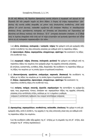 48
Ξενοφῶντος Ἑλληνικά, 2, 2, 3-4.
Ἐν δὲ ταῖς Ἀθήναις τῆς Παράλου ἀφικομένης νυκτὸς ἐλέγετο ἡ συμφορά͵ καὶ οἰμωγὴ ἐκ τοῦ
Πειραιῶς διὰ τῶν μακρῶν τειχῶν εἰς ἄστυ διῆκεν͵ ὁ ἕτερος τῷ ἑτέρῳ παραγγέλλων· ὥστ΄
ἐκείνης τῆς νυκτὸς οὐδεὶς ἐκοιμήθη͵ οὐ μόνον τοὺς ἀπολωλότας πενθοῦντες͵ ἀλλὰ πολὺ
μᾶλλον ἔτι αὐτοὶ ἑαυτούς͵ πείσεσθαι νομίζοντες οἷα ἐποίησαν Μηλίους τε Λακεδαιμονίων
ἀποίκους ὄντας͵ κρατήσαντες πολιορκίᾳ͵ καὶ Ἱστιαιέας καὶ Σκιωναίους καὶ Τορωναίους καὶ
Αἰγινήτας καὶ ἄλλους πολλοὺς τῶν Ἑλλήνων. Τῇ δ΄ ὑστεραίᾳ ἐκκλησίαν ἐποίησαν͵ ἐν ᾗ ἔδοξε
τούς τε λιμένας ἀποχῶσαι πλὴν ἑνὸς καὶ τὰ τείχη εὐτρεπίζειν καὶ φυλακὰς ἐφιστάναι καὶ τἆλλα
πάντα ὡς εἰς πολιορκίαν παρασκευάζειν τὴν πόλιν.
1.α) ἄστυ, ἀποίκους, πολιορκίᾳ, ἐ κκλησία, τεῖχος: Να γράψετε από μία ομόρριζη λέξη
(απλή ή σύνθετη) της νέας ελληνικής γλώσσας για καθεμιά από τις παραπάνω λέξεις.
β) ἀφικνοῦμαι, διήκω, παραγγέλλω, ἀποχώννυμι, ἐφίστημι: Να αναλύσετε τις λέξεις
στα συνθετικά τους.
2.α) συμφορά, τεῖχος, ἄποικος, πολιορκία, φυλακή: Να γράψετε για καθεμία από τις
παραπάνω λέξεις του κειμένου ένα ομόρριζο ρήμα της αρχαίας ελληνικής γλώσσας.
β) απώλεια, ουσιαστικός, ευπάθεια, δόξα, διαφύλαξη: Να συνδέσετε τις παραπάνω λέξεις με
τις λέξεις του κειμένου με τις οποίες έχουν ετυμολογική συγγένεια.
3. α) διανυκτέρευση, προάστιο, επάγγελμα, παροικία, διασκευή: Να συνδέσετε τις
λέξεις με τις λέξεις του κειμένου με τις οποίες έχουν ετυμολογική συγγένεια.
β) διήκω, παραγγέλλω, ἀφικνοῦμαι, ἀποχώννυμι, ἐφίστημι: Να αναλύσετε τις
παραπάνω σύνθετες λέξεις στα συνθετικά τους.
4.α) ποίησις, ποίημα, ποιητής, ἀγγελία, παράγγελμα: Να κατατάξετε τις ομόρρι-ζες
προς τους ρηματικούς τύπους ἐποίησαν και παραγγέλλων λέξεις της αρχαίας ελληνικής
γλώσσας στην κατάλληλη στήλη, ανάλογα με το τι σημαίνει η καθεμία.
ενέργεια ή κατάσταση πρόσωπο που ενεργεί αποτέλεσμα ενέργειας
β) ἀφικομένης, παραγγέλλων, πενθοῦντες, πείσεσθαι, ἀποίκους: Να γράψε-τε από μία
ομόρριζη λέξη, απλή ή σύνθετη, της αρχαίας ή της νέας ελληνικής γλώσ-σας για καθεμία από
τις παραπάνω λέξεις του κειμένου.
5.α) Να συνδέσετε κάθε λέξη-φράση της Α΄ στήλης με τη σημασία της στη Β΄ στήλη. Δύο
στοιχεία της Β΄ στήλης περισσεύουν)
 
