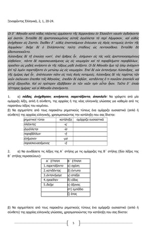 5
Ξενοφῶντος Ἑλληνικά, 2, 1, 20-24.
Οἱ δ΄ Ἀθηναῖοι κατὰ πόδας πλέοντες ὡρμίσαντο τῆς Χερρονήσου ἐν Ἐλαιοῦντι ναυσὶν ὀγδοήκοντα
καὶ ἑκατόν. Ἐνταῦθα δὴ ἀριστοποιουμένοις αὐτοῖς ἀγγέλλεται τὰ περὶ Λάμψακον͵ καὶ εὐθὺς
ἀνήχθησαν εἰς Σηστόν. Ἐκεῖθεν δ΄ εὐθὺς ἐπισιτισάμενοι ἔπλευσαν εἰς Αἰγὸς ποταμοὺς ἀντίον τῆς
Λαμψάκου· διεῖχε δὲ ὁ Ἑλλήσποντος ταύτῃ σταδίους ὡς πεντεκαίδεκα. Ἐνταῦθα δὴ
ἐδειπνοποιοῦντο.
Λύσανδρος δὲ τῇ ἐπιούσῃ νυκτί͵ ἐπεὶ ὄρθρος ἦν͵ ἐσήμανεν εἰς τὰς ναῦς ἀριστοποιησαμένους
εἰσβαίνειν͵ πάντα δὲ παρασκευασάμενος ὡς εἰς ναυμαχίαν καὶ τὰ παραβλήματα παραβάλλων͵
προεῖπεν ὡς μηδεὶς κινήσοιτο ἐκ τῆς τάξεως μηδὲ ἀνάξοιτο. Οἱ δὲ Ἀθηναῖοι ἅμα τῷ ἡλίῳ ἀνίσχοντι
ἐπὶ τῷ λιμένι παρετάξαντο ἐν μετώπῳ ὡς εἰς ναυμαχίαν. Ἐπεὶ δὲ οὐκ ἀντανήγαγε Λύσανδρος͵ καὶ
τῆς ἡμέρας ὀψὲ ἦν͵ ἀπέπλευσαν πάλιν εἰς τοὺς Αἰγὸς ποταμούς. Λύσανδρος δὲ τὰς ταχίστας τῶν
νεῶν ἐκέλευσεν ἕπεσθαι τοῖς Ἀθηναίοις͵ ἐπειδὰν δὲ ἐκβῶσι͵ κατιδόντας ὅ τι ποιοῦσιν ἀποπλεῖν καὶ
αὐτῷ ἐξαγγεῖλαι. Καὶ οὐ πρότερον ἐξεβίβασεν ἐκ τῶν νεῶν πρὶν αὗται ἧκον. Ταῦτα δ΄ ἐποίει
τέτταρας ἡμέρας· καὶ οἱ Ἀθηναῖοι ἐπανήγοντο.
1. α) πόδας, ἀνήχθησαν, κινήσοιτο, παρετάξαντο, ἀποπλεῖν: Να γράψετε από μία
ομόρριζη λέξη, απλή ή σύνθετη, της αρχαίας ή της νέας ελληνικής γλώσσας για καθεμία από τις
παραπάνω λέξεις του κειμένου.
β) Να σχηματίστε από τους παρακάτω ρηματικούς τύπους ένα ομόρριζο ουσιαστικό (απλό ή
σύνθετο) της αρχαίας ελληνικής, χρησιμοποιώντας την κατάληξη που σας δίνεται:
ρηματικοί τύποι κατάληξη ομόρριζα ουσιαστικά
πλέοντες -ις
ἀγγέλλεται -ία
παραβάλλων -ή
ἐσήμανεν -μα
παρασκευασάμενος -ή
2. α) Να συνδέσετε τις λέξεις της Α΄ στήλης με τις ομόρριζες της Β΄ στήλης (δύο λέξεις της
Β΄ στήλης περισσεύουν):
Α΄ ΣΤΗΛΗ Β΄ ΣΤΗΛΗ
1.παρετάξαντο α) σχέση
2.κατιδόντας β) έντυπο
3.ἀντανήγαγε γ) αταξία
4.προεῖπεν δ) είδος
5.διεῖχε ε) άξονας
στ) εμπόδιο
ζ) έπος
β) Να σχηματίσετε από τους παρακάτω ρηματικούς τύπους ένα ομόρριζο ουσιαστικό (απλό ή
σύνθετο) της αρχαίας ελληνικής γλώσσας, χρησιμοποιώντας την κατάληξη που σας δίνεται:
 