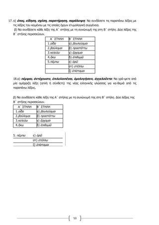 53
17. α) έπος, είδηση, σχέση, παρατήρηση, παράλειψη: Να συνδέσετε τις παραπάνω λέξεις με
τις λέξεις του κειμένου με τις οποίες έχουν ετυμολογική συγγένεια.
β) Να συνδέσετε κάθε λέξη της Α΄ στήλης με τη συνώνυμή της στη Β΄ στήλη. Δύο λέξεις της
Β΄ στήλης περισσεύουν.
Α΄ ΣΤΗΛΗ Β΄ ΣΤΗΛΗ
1.οἶδα α) βουλεύομαι
2.βούλομαι β) προστάττω
3.κελεύω γ) ἔρχομαι
4.ἥκω δ) ἐπιθυμῶ
5.πέμπω ε) ὁρῶ
στ) στέλλω
ζ) ἐπίσταμαι
18.α) πέμψαι, ἀντέχουσιν, ἐπιλελοιπέναι, ὁμολογήσειν, ἀγγελοῦντα: Να γρά-ψετε από
μία ομόρριζη λέξη (απλή ή σύνθετη) της νέας ελληνικής γλώσσας για κα-θεμιά από τις
παραπάνω λέξεις.
β) Να συνδέσετε κάθε λέξη της Α΄ στήλης με τη συνώνυμή της στη Β΄ στήλη. Δύο λέξεις της
Β΄ στήλης περισσεύουν.
Α΄ ΣΤΗΛΗ Β΄ ΣΤΗΛΗ
1.οἶδα α) βουλεύομαι
2.βούλομαι β) προστάττω
3.κελεύω γ) ἔρχομαι
4.ἥκω δ) ἐπιθυμῶ
5. πέμπω ε) ὁρῶ
στ) στέλλω
ζ) ἐπίσταμαι
 