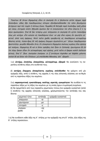 54
Ξενοφῶντος Ἑλληνικά, 2, 2, 16-19.
Τοιούτων δὲ ὄντων Θηραμένης εἶπεν ἐν ἐκκλησίᾳ ὅτι εἰ βούλονται αὐτὸν πέμψαι παρὰ
Λύσανδρον͵ εἰδὼς ἥξει Λακεδαιμονίους πότερον ἐξανδραποδίσασθαι τὴν πόλιν βουλόμενοι
ἀντέχουσι περὶ τῶν τειχῶν ἢ πίστεως ἕνεκα. Πεμφθεὶς δὲ διέτριβε παρὰ Λυσάνδρῳ τρεῖς μῆνας
καὶ πλείω͵ ἐπιτηρῶν ὁπότε Ἀθηναῖοι ἔμελλον διὰ τὸ ἐπιλελοιπέναι τὸν σῖτον ἅπαντα ὅ τι τις
λέγοι ὁμολογήσειν. Ἐπεὶ δὲ ἧκε τετάρτῳ μηνί͵ ἀπήγγειλεν ἐν ἐκκλησίᾳ ὅτι αὐτὸν Λύσανδρος
τέως μὲν κατέχοι͵ εἶτα κελεύοι εἰς Λακεδαίμονα ἰέναι· οὐ γὰρ εἶναι κύριος ὧν ἐρωτῷτο ὑπ΄
αὐτοῦ͵ ἀλλὰ τοὺς ἐφόρους. Μετὰ ταῦτα ᾑρέθη πρεσβευτὴς εἰς Λακεδαίμονα αὐτοκράτωρ
δέκατος αὐτός. Λύσαν-δρος δὲ τοῖς ἐφόροις ἔπεμψεν ἀγγελοῦντα μετ΄ ἄλλων Λακεδαιμονίων
Ἀριστοτέλην͵ φυγάδα Ἀθηναῖον ὄντα͵ ὅτι ἀποκρίναιτο Θηραμένει ἐκείνους κυρίους εἶναι εἰρήνης
καὶ πολέμου. Θηραμένης δὲ καὶ οἱ ἄλλοι πρέσβεις ἐπεὶ ἦσαν ἐν Σελλασίᾳ͵ ἐρωτώμενοι δὲ ἐπὶ
τίνι λόγῳ ἥκοιεν εἶπαν ὅτι αὐτοκράτορες περὶ εἰρήνης͵ μετὰ ταῦτα οἱ ἔφοροι καλεῖν ἐκέλευον
αὐτούς. Ἐπεὶ δ΄ ἧκον͵ ἐκκλησίαν ἐποίησαν͵ ἐν ᾗ ἀντέλεγον Κορίνθιοι καὶ Θηβαῖοι μάλιστα͵
πολλοὶ δὲ καὶ ἄλλοι τῶν Ἑλλήνων͵ μὴ σπένδεσθαι Ἀθηναίοις͵ ἀλλ΄ ἐξαιρεῖν.
1.α) ἀντέχω, ἐπιλείπω, ἀπαγγέλλω, αὺτοκράτωρ, ἐξαιρῶ: Να αναλύσετε τις πα-
ραπάνω σύνθετες λέξεις στα συνθετικά τους.
β) κατέχοι, ἔπεμψεν, ἀποκρίναιτο, κυρίους, σπένδεσθαι: Να γράψετε από μία
ομόρριζη λέξη, απλή ή σύνθετη, της αρχαίας ή της νέας ελληνικής γλώσσας για κα-θεμία
από τις παραπάνω λέξεις του κειμένου.
2.α) παραπεμπτικό, εγκατάλειψη, πολίτης, αιρετός, εγκυρότητα: Να συνδέσε-τε τις
παραπάνω λέξεις με τις λέξεις του κειμένου με τις οποίες έχουν ετυμολογική συγγένεια.
β) Να σχηματίσετε από τους παρακάτω ρηματικούς τύπους ένα ομόρριζο ουσιαστικό (απλό
ή σύνθετο) της αρχαίας ελληνικής γλώσσας, χρησιμοποιώντας την κατάληξη που σας
δίνεται:
ρηματικοί τύποι κατάληξη ομόρριζα ουσιαστικά
ἀπήγγειλεν -ία
ἐρωτώμενοι -μα
ἐπιτηρῶν -ις
ἐποίησαν -τής
ᾑρέθη -ις
3.α) Να συνδέσετε κάθε λέξη της Α΄ στήλης με την ομόρριζή της στη Β΄ στήλη. Δύο λέξεις της
Β΄ στήλης περισσεύουν.
 