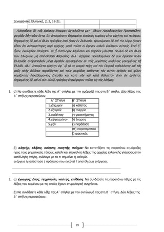 59
Ξενοφῶντος Ἑλληνικά, 2, 2, 18-21.
Λύσανδρος δὲ τοῖς ἐφόροις ἔπεμψεν ἀγγελοῦντα μετ΄ ἄλλων Λακεδαιμονίων Ἀριστοτέλην͵
φυγάδα Ἀθηναῖον ὄντα͵ ὅτι ἀποκρίναιτο Θηραμένει ἐκείνους κυρίους εἶναι εἰρήνης καὶ πολέμου.
Θηραμένης δὲ καὶ οἱ ἄλλοι πρέσβεις ἐπεὶ ἦσαν ἐν Σελλασίᾳ͵ ἐρωτώμενοι δὲ ἐπὶ τίνι λόγῳ ἥκοιεν
εἶπαν ὅτι αὐτοκράτορες περὶ εἰρήνης͵ μετὰ ταῦτα οἱ ἔφοροι καλεῖν ἐκέλευον αὐτούς. Ἐπεὶ δ΄
ἧκον͵ ἐκκλησίαν ἐποίησαν͵ ἐν ᾗ ἀντέλεγον Κορίνθιοι καὶ Θηβαῖοι μάλιστα͵ πολλοὶ δὲ καὶ ἄλλοι
τῶν Ἑλλήνων͵ μὴ σπένδεσθαι Ἀθηναίοις͵ ἀλλ΄ ἐξαιρεῖν. Λακεδαιμόνιοι δὲ οὐκ ἔφασαν πόλιν
Ἑλληνίδα ἀνδραποδιεῖν μέγα ἀγαθὸν εἰργασμένην ἐν τοῖς μεγίστοις κινδύνοις γενομένοις τῇ
Ἑλλάδι͵ ἀλλ΄ ἐποιοῦντο εἰρήνην ἐφ΄ ᾧ τά τε μακρὰ τείχη καὶ τὸν Πειραιᾶ καθελόντας καὶ τὰς
ναῦς πλὴν δώδεκα παραδόντας καὶ τοὺς φυγάδας καθέντας τὸν αὐτὸν ἐχθρὸν καὶ φίλον
νομίζοντας Λακεδαιμονίοις ἕπεσθαι καὶ κατὰ γῆν καὶ κατὰ θάλατταν ὅποι ἂν ἡγῶνται.
Θηραμένης δὲ καὶ οἱ σὺν αὐτῷ πρέσβεις ἐπανέφερον ταῦτα εἰς τὰς Ἀθήνας.
1. α) Να συνδέσετε κάθε λέξη της Α΄ στήλης µε την οµόρριζή της στη Β΄ στήλη. Δύο λέξεις της
Β΄ στήλης περισσεύουν.
Α΄ ΣΤΗΛΗ Β΄ ΣΤΗΛΗ
1.ἔπεµψεν α) κάθετος
2.ἐξαιρεῖν β) ανεργία
3.καθέντας γ) γαιοκτήµονας
4.εἰργασµένην δ) έπαρση
5.γῆν ε) παράδοση
στ) παραπεµπτικό
ζ) αιρετικός
β) κλητήρ, κλῆσις, ποίησις, ποιητής, ποίηµα: Να κατατάξετε τις παραπάνω ο-µόρριζες
προς τους ρηµατικούς τύπους καλεῖν και ἐποιοῦντο λέξεις της αρχαίας ελληνικής γλώσσας στην
κατάλληλη στήλη, ανάλογα µε το τι σηµαίνει η καθεµία.
ενέργεια ή κατάσταση / πρόσωπο που ενεργεί / αποτέλεσµα ενέργειας
2. α) έγκυρος, έπος, τειχοποιία, ναύτης, επίδοση: Να συνδέσετε τις παραπάνω λέξεις µε τις
λέξεις του κειµένου µε τις οποίες έχουν ετυµολογική συγγένεια.
β) Να συνδέσετε κάθε λέξη της Α΄ στήλης µε την αντώνυµή της στη Β΄ στήλη. Δύο λέξεις της
Β΄ στήλης περισσεύουν.
 
