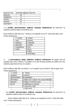 6
ρηματικοί τύποι κατάληξη ομόρριζα ουσιαστικά
ἐκέλευσεν -τής
παραβάλλων -ή
ποιοῦσιν -τής
κινήσοιτο -μα
παρετάξαντο -ις
3. α) ἐπειδάν, ἀριστοποιοῦμαι, εἰσβαίνω, ναυμαχία, Ἑλλήσποντος: Να αναλύ-σετε τις
παραπάνω σύνθετες λέξεις στα συνθετικά τους.
β) Να συνδέσετε κάθε λέξη της Α΄ στήλης με την ομόρριζή της στη Β΄ στήλη (δύο λέξεις της Β΄
στήλης περισσεύουν):
Α΄ ΣΤΗΛΗ Β΄ ΣΤΗΛΗ
1.ναῦς α) άγγελος
2.εἰσβαίνειν β) παραλαβή
3.ἐξαγγεῖλαι γ) εμπόδιο
4.παραβλήματα δ) έπος
5.πόδας ε) βέλος
στ) βήμα
ζ) ναύσταθμος
4. α) ἐπισιτισάμενοι, διεῖχε, εἰσβαίνειν, ἀνάξοιτο, ἀπέπλευσαν: Να γράψετε από μία
ομόρριζη λέξη, απλή ή σύνθετη, της αρχαίας ή της νέας ελληνικής γλώσσας για καθένα από τους
παραπάνω ρηματικούς τύπους του κειμένου.
β) Να συνδέσετε κάθε λέξη της στήλης Α΄ με τη σημασία της στη στήλη Β΄ (δύο στοιχεία της Β΄
στήλης περισσεύουν)
Α΄ ΣΤΗΛΗ Β ΄ ΣΤΗΛΗ
1.ὁρμίζομαι α) απέναντι
2.ἀριστοποιοῦμαι β) αγκυροβολώ
3.ἐπισιτίζομαι γ) βγαίνω από το λιμάνι στην ανοιχτή θάλασσα
4.ἀνάγομαι δ) οδηγώ τα πλοία στο λιμάνι
5.ἀντίον ε) εφοδιάζομαι με τρόφιμα
στ) γευματίζω, τρώω
ζ) πολύ κοντά
6.α) ἐπειδάν, ἀριστοποιοῦμαι, εἰσβαίνω, ναυμαχία, Ἑλλήσποντος: Να αναλύ-σετε τις
παραπάνω σύνθετες λέξεις στα συνθετικά τους.
β) Να συνδέσετε κάθε λέξη της Α΄ στήλης με την ομόρριζή της στη Β΄ στήλη (δύο λέξεις
της Β΄ στήλης περισσεύουν):
 