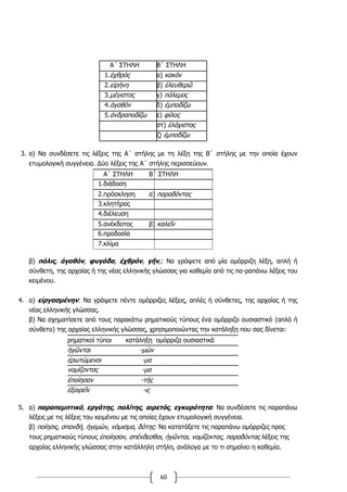 60
Α΄ ΣΤΗΛΗ Β΄ ΣΤΗΛΗ
1.ἐχθρός α) κακόν
2.εἰρήνη β) ἐλευθερῶ
3.µέγιστος γ) πόλεµος
4.ἀγαθόν δ) ἐµποδίζω
5.ἀνδραποδίζω ε) φίλος
στ) ἐλάχιστος
ζ) ἐµποδίζω
3. α) Να συνδέσετε τις λέξεις της Α΄ στήλης με τη λέξη της Β΄ στήλης με την οποία έχουν
ετυμολογική συγγένεια. Δύο λέξεις της Α΄ στήλης περισσεύουν.
Α΄ ΣΤΗΛΗ Β΄ ΣΤΗΛΗ
1.διάδοση
2.πρόσκληση α) παραδόντας
3.κλητήρας
4.διέλευση
5.ανέκδοτος β) καλεῖν
6.προδοσία
7.κλίμα
β) πόλις, ἀγαθόν, φυγάδα, ἐχθρόν, γῆν,: Να γράψετε από μία ομόρριζη λέξη, απλή ή
σύνθετη, της αρχαίας ή της νέας ελληνικής γλώσσας για καθεμία από τις πα-ραπάνω λέξεις του
κειμένου.
4. α) εἰργασμένην: Να γράψετε πέντε ομόρριζες λέξεις, απλές ή σύνθετες, της αρχαίας ή της
νέας ελληνικής γλώσσας.
β) Να σχηματίσετε από τους παρακάτω ρηματικούς τύπους ένα ομόρριζο ουσιαστικό (απλό ή
σύνθετο) της αρχαίας ελληνικής γλώσσας, χρησιμοποιώντας την κατάληξη που σας δίνεται:
ρηματικοί τύποι κατάληξη ομόρριζα ουσιαστικά
ἡγῶνται -μών
ἐρωτώμενοι -μα
νομίζοντας -μα
ἐποίησαν -τής
ἐξαιρεῖν -ις
5. α) παραπεμπτικό, εργάτης, πολίτης, αιρετός, εγκυρότητα: Να συνδέσετε τις παραπάνω
λέξεις με τις λέξεις του κειμένου με τις οποίες έχουν ετυμολογική συγγένεια.
β) ποίησις, σπονδή, ἡγεμών, νόμισμα, δότης: Να κατατάξετε τις παραπάνω ομόρριζες προς
τους ρηματικούς τύπους ἐποίησαν, σπένδεσθαι, ἡγῶνται, νομίζοντας, παραδόντας λέξεις της
αρχαίας ελληνικής γλώσσας στην κατάλληλη στήλη, ανάλογα με το τι σημαίνει η καθεμία.
 