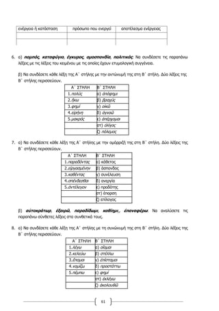 61
ενέργεια ή κατάσταση πρόσωπο που ενεργεί αποτέλεσμα ενέργειας
6. α) πομπός, καταφύγιο, έγκυρος, ομοσπονδία, πολιτικός: Να συνδέσετε τις παραπάνω
λέξεις με τις λέξεις του κειμένου με τις οποίες έχουν ετυμολογική συγγένεια.
β) Να συνδέσετε κάθε λέξη της Α΄ στήλης με την αντώνυμή της στη Β΄ στήλη. Δύο λέξεις της
Β΄ στήλης περισσεύουν.
Α΄ ΣΤΗΛΗ Β΄ ΣΤΗΛΗ
1.πολύς α) ἀπόφημι
2.ἥκω β) βραχύς
3.φημί γ) οἰκῶ
4.εἰρήνη δ) ἀγνοῶ
5.μακρός ε) ἀπέρχομαι
στ) ὀλίγος
ζ) πόλεμος
7. α) Να συνδέσετε κάθε λέξη της Α΄ στήλης με την ομόρριζή της στη Β΄ στήλη. Δύο λέξεις της
Β΄ στήλης περισσεύουν.
Α΄ ΣΤΗΛΗ Β΄ ΣΤΗΛΗ
1.παραδόντας α) κάθετος
2.εἰργασμένην β) άσπονδος
3.καθέντας γ) συνέλευση
4.σπένδεσθαι δ) ανεργία
5.ἀντέλεγον ε) προδότης
στ) έπαρση
ζ) επίλογος
β) αὐτοκράτωρ, ἐξαιρῶ, παραδίδωμι, καθίημι,, ἐπαναφέρω: Να αναλύσετε τις
παραπάνω σύνθετες λέξεις στα συνθετικά τους.
8. α) Να συνδέσετε κάθε λέξη της Α΄ στήλης με τη συνώνυμή της στη Β΄ στήλη. Δύο λέξεις της
Β΄ στήλης περισσεύουν.
Α΄ ΣΤΗΛΗ Β΄ ΣΤΗΛΗ
1.λέγω α) οἴομαι
2.κελεύω β) στέλλω
3.ἕπομαι γ) ἐπίσταμαι
4.νομίζω δ) προστάττω
5.πέμπω ε) φημί
στ) ἐκλέγω
ζ) ἀκολουθῶ
 