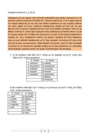 63
Ξενοφῶντος Ἑλληνικά, 2, 2, 20-23.
Λακεδαιμόνιοι δὲ οὐκ ἔφασαν πόλιν Ἑλληνίδα ἀνδραποδιεῖν μέγα ἀγαθὸν εἰργασμένην ἐν τοῖς
μεγίστοις κινδύνοις γενομένοις τῇ Ἑλλάδι͵ ἀλλ΄ ἐποιοῦντο εἰρήνην ἐφ΄ ᾧ τά τε μακρὰ τείχη καὶ
τὸν Πειραιᾶ καθελόντας καὶ τὰς ναῦς πλὴν δώδεκα παραδόντας καὶ τοὺς φυγάδας καθέντας
τὸν αὐτὸν ἐχθρὸν καὶ φίλον νομίζοντας Λακεδαιμονίοις ἕπεσθαι καὶ κατὰ γῆν καὶ κατὰ
θάλατταν ὅποι ἂν ἡγῶνται. Θηραμένης δὲ καὶ οἱ σὺν αὐτῷ πρέσβεις ἐπανέφερον ταῦτα εἰς τὰς
Ἀθήνας. Εἰσιόντας δ΄ αὐτοὺς ὄχλος περιεχεῖτο πολύς͵ φοβούμενοι μὴ ἄπρακτοι ἥκοιεν· οὐ γὰρ
ἔτι ἐνεχώρει μέλλειν διὰ τὸ πλῆθος τῶν ἀπολλυμένων τῷ λιμῷ. Τῇ δὲ ὑστεραίᾳ ἀπήγγελλον οἱ
πρέσβεις ἐφ΄ οἷς οἱ Λακεδαιμόνιοι ποιοῖντο τὴν εἰρήνην· προηγόρει δὲ αὐτῶν Θηραμένης͵
λέγων ὡς χρὴ πείθεσθαι Λακεδαιμονίοις καὶ τὰ τείχη περιαιρεῖν. Ἀντειπόντων δέ τινων αὐτῷ͵
πολὺ δὲ πλειόνων συνεπαινεσάντων͵ ἔδοξε δέχεσθαι τὴν εἰρήνην. Μετὰ δὲ ταῦτα Λύσανδρός
τε κατέπλει εἰς τὸν Πειραιᾶ καὶ οἱ φυγάδες κατῇσαν καὶ τὰ τείχη κατέσκαπτον ὑπ΄ αὐλητρίδων
πολλῇ προθυμίᾳ͵ νομίζοντες ἐκείνην τὴν ἡμέραν τῇ Ἑλλάδι ἄρχειν τῆς ἐλευθερίας.
1. α) Να συνδέσετε κάθε λέξη της Α΄ στήλης με την ομόρριζή της στη Β΄ στήλη. Δύο
λέξεις της Β΄ στήλης περισσεύουν.
Α΄ ΣΤΗΛΗ Β΄ ΣΤΗΛΗ
1. ἐποιοῦντο α) πιθανός
2. εἰργασμένην β) παραχώρηση
3. πείθεσθαι γ) συνήγορος
4. ἐνεχώρει δ) απεργία
5. προηγόρει ε) προσποίηση
στ)έξαρση
ζ) συνέλευση
β) Να συνδέσετε κάθε λέξη της Α΄ στήλης με τη συνώνυμή της στη Β΄ στήλη. Δύο λέξεις
της Β΄ στήλης περισσεύουν.
Α΄ ΣΤΗΛΗ Β΄ ΣΤΗΛΗ
1. φημί α) ἀκολουθῶ
2. νομίζω β) δέδοικα
3. ἕπομαι γ) δεῖ
4. φοβοῦμαι δ) ἔξεστι
5. χρή ε) λέγω
στ) οἴομαι
ζ) ἔπειμι
 