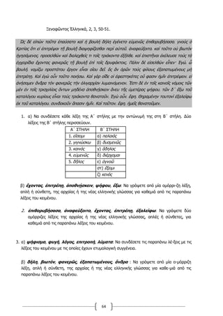 64
Ξενοφῶντος Ἑλληνικά, 2, 3, 50-51.
Ὡς δὲ εἰπὼν ταῦτα ἐπαύσατο καὶ ἡ βουλὴ δήλη ἐγένετο εὐμενῶς ἐπιθορυβήσασα͵ γνοὺς ὁ
Κριτίας ὅτι εἰ ἐπιτρέψοι τῇ βουλῇ διαψηφίζεσθαι περὶ αὐτοῦ͵ ἀναφεύξοιτο͵ καὶ τοῦτο οὐ βιωτὸν
ἡγησάμενος͵ προσελθὼν καὶ διαλεχθείς τι τοῖς τριάκοντα ἐξῆλθε͵ καὶ ἐπιστῆναι ἐκέλευσε τοὺς τὰ
ἐγχειρίδια ἔχοντας φανερῶς τῇ βουλῇ ἐπὶ τοῖς δρυφάκτοις. Πάλιν δὲ εἰσελθὼν εἶπεν· Ἐγώ͵ ὦ
βουλή͵ νομίζω προστάτου ἔργον εἶναι οἵου δεῖ͵ ὃς ἂν ὁρῶν τοὺς φίλους ἐξαπατωμένους μὴ
ἐπιτρέπῃ. Καὶ ἐγὼ οὖν τοῦτο ποιήσω. Καὶ γὰρ οἵδε οἱ ἐφεστηκότες οὔ φασιν ἡμῖν ἐπιτρέψειν͵ εἰ
ἀνήσομεν ἄνδρα τὸν φανερῶς τὴν ὀλιγαρχίαν λυμαινόμενον. Ἔστι δὲ ἐν τοῖς καινοῖς νόμοις τῶν
μὲν ἐν τοῖς τρισχιλίοις ὄντων μηδένα ἀποθνῄσκειν ἄνευ τῆς ὑμετέρας ψήφου͵ τῶν δ΄ ἔξω τοῦ
καταλόγου κυρίους εἶναι τοὺς τριάκοντα θανατοῦν. Ἐγὼ οὖν͵ ἔφη͵ Θηραμένην τουτονὶ ἐξαλείφω
ἐκ τοῦ καταλόγου͵ συνδοκοῦν ἅπασιν ἡμῖν. Καὶ τοῦτον͵ ἔφη͵ ἡμεῖς θανατοῦμεν.
1. α) Να συνδέσετε κάθε λέξη της Α΄ στήλης με την αντώνυμή της στη Β΄ στήλη. Δύο
λέξεις της Β΄ στήλης περισσεύουν.
Α΄ ΣΤΗΛΗ Β΄ ΣΤΗΛΗ
1. εἴσειμι α) παλαιός
2. γιγνώσκω β) δυσμενῶς
3. καινός γ) ἄδηλος
4. εὐμενῶς δ) διέρχομαι
5. δῆλος ε) ἀγνοῶ
στ) ἔξειμι
ζ) κενός
β) ἔχοντας, ἐπιτρέπῃ, ἀποθνῄσκειν, ψήφου, ἔξω: Να γράψετε από μία ομόρρι-ζη λέξη,
απλή ή σύνθετη, της αρχαίας ή της νέας ελληνικής γλώσσας για καθεμιά από τις παραπάνω
λέξεις του κειμένου.
2. ἐπιθορυβήσασα, ἀναφεύξοιτο, ἔχοντας, ἐπιτρέπῃ, ἐξαλείφω: Να γράψετε δύο
ομόρριζες λέξεις της αρχαίας ή της νέας ελληνικής γλώσσας, απλές ή σύνθετες, για
καθεμιά από τις παραπάνω λέξεις του κειμένου.
3. α) ψήφισμα, φυγή, λόγος, επιτροπή, λύματα: Να συνδέσετε τις παραπάνω λέ-ξεις με τις
λέξεις του κειμένου με τις οποίες έχουν ετυμολογική συγγένεια.
β) δήλη, βιωτόν, φανερῶς, ἐξαπατωμένους, ἄνδρα : Να γράψετε από μία ο-μόρριζη
λέξη, απλή ή σύνθετη, της αρχαίας ή της νέας ελληνικής γλώσσας για καθε-μιά από τις
παραπάνω λέξεις του κειμένου.
 