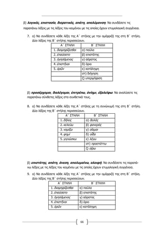 66
β) λογικός, επιστασία, διορατικός, απάτη, απολύμανση: Να συνδέσετε τις
παραπάνω λέξεις με τις λέξεις του κειμένου με τις οποίες έχουν ετυμολογική συγγένεια.
7. α) Να συνδέσετε κάθε λέξη της Α΄ στήλης µε την οµόρριζή της στη Β΄ στήλη.
Δύο λέξεις της Β΄ στήλης περισσεύουν.
Α΄ ΣΤΗΛΗ Β΄ ΣΤΗΛΗ
1. διαψηφίζεσθαι α) παύλα
2. ἐπαύσατο β) επιστάτης
3. ἡγησάµενος γ) αόρατος
4. ἐπιστῆναι δ) όριο
5. ὁρῶν ε) κατάληψη
στ) διήγηση
ζ) υπερψήφιση
β) προσέρχοµαι, διαλέγοµαι, ἐπιτρέπω, ἀνίηµι, ἐξαλείφω: Να αναλύσετε τις
παραπάνω σύνθετες λέξεις στα συνθετικά τους.
8. α) Να συνδέσετε κάθε λέξη της Α΄ στήλης µε τη συνώνυµή της στη Β΄ στήλη.
Δύο λέξεις της Β΄ στήλης περισσεύουν.
Α΄ ΣΤΗΛΗ Β΄ ΣΤΗΛΗ
1. δῆλος α) δειλός
2. κελεύω β) φανερός
3. νοµίζω γ) οἴοµαι
4. φηµί δ) οἶδα
5. γιγνώσκω ε) λέγω
στ) προστάττω
ζ) αἴρω
β) επιστάτης, απάτη, άνεση, απολυµαίνω, αλοιφή: Να συνδέσετε τις παραπά-
νω λέξεις µε τις λέξεις του κειµένου µε τις οποίες έχουν ετυµολογική συγγένεια.
9. α) Να συνδέσετε κάθε λέξη της Α΄ στήλης µε την οµόρριζή της στη Β΄ στήλη.
Δύο λέξεις της Β΄ στήλης περισσεύουν.
Α΄ ΣΤΗΛΗ Β΄ ΣΤΗΛΗ
1. διαψηφίζεσθαι α) παύλα
2. ἐπαύσατο β) επιστάτης
3. ἡγησάµενος γ) αόρατος
4. ἐπιστῆναι δ) όριο
5. ὁρῶν ε) κατάληψη
 