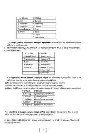 7
Α΄ ΣΤΗΛΗ Β΄ ΣΤΗΛΗ
1.ναῦς α) άγγελος
2.εἰσβαίνειν β) παραλαβή
3.ἐξαγγεῖλαι γ) εμπόδιο
4.παραβλήματα δ) έπος
5.πόδας ε) βέλος
στ) βήμα
ζ) ναύσταθμος
7.α) διέχω, μηδείς, ἀντανάγω, καθορῶ, ἐξαγέλλω: Να αναλύσετε τις παραπάνω σύνθετες
λέξεις στα συνθετικά τους:
β) Να συνδέσετε κάθε λέξης της στήλης Α΄ με τη σημασία της στη στήλη Β΄ (δύο στοιχεία της Β΄
στήλης περισσεύουν)
Α΄ ΣΤΗΛΗ Β΄ ΣΤΗΛΗ
1.παραβλήματα α) βράδυ, αργά
2.προαγορεύω β) εξορμώ από
3.ὀψέ γ) ακολουθώ
4.πρότερον δ) προειδοποιώ
5.ἕπομαι ε) παραπετάσματα
στ) πολύ πρωί
ζ) πρωτύτερα
8.α) ορμίσκος, ασιτία, σκεύος, ισημερία, σήμα: Να συνδέσετε τις παραπάνω λέξεις με τις
λέξεις του κειμένου με τις οποίες έχουν ετυμολογική συγγένεια.
β) Να αντιστοιχίσετε τα ομόρριζα προς τ ους ρηματικούς τύπους του κειμένου
εἰσβαίνειν και ἐξαγγεῖλαι (Α΄στήλη) ουσιαστικά: ἄγγελος, ἄγγελμα, βάθρον,
ἀπόβασις, ἀναβάτης με την κατηγορία στην οποία ανήκουν (Β΄ στήλη) (μία κατηγορία περισσεύει).
Α΄ ΣΤΗΛΗ Β' ΣΤΗΛΗ
1.ἄγγελος α) ενέργεια ή κατάσταση
2.ἄγγελμα β) υποκοριστικό
3.ἀπόβασις γ) αποτέλεσμα ενέργειας
4.βάθρον δ) τόπος
5.ἀναβάτης ε) πρόσωπο που ενεργεί
9. α) ναυτίλος, αναγωγή, κίνηση, αποχή, είδος: Να συνδέσετε τις παραπάνω λέξε-ις με τις
λέξεις του κειμένου με τις οποίες έχουν ετυμολογική συγγένεια.
β) Να συνδέσετε κάθε λέξη της Α΄ στήλης με την αντώνυμή της στη Β΄ στήλη. Δύο λέξεις της Β΄
στήλης περισσεύουν.
 