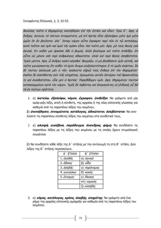 71
Ξενοφῶντος Ἑλληνικά, 2, 3, 52-55.
Ἀκούσας ταῦτα ὁ Θηραμένης ἀνεπήδησεν ἐπὶ τὴν ἑστίαν καὶ εἶπεν· Ἐγὼ δ΄͵ ἔφη͵ ὦ
ἄνδρες͵ ἱκετεύω τὰ πάντων ἐννομώτατα͵ μὴ ἐπὶ Κριτίᾳ εἶναι ἐξαλείφειν μήτε ἐμὲ μήτε
ὑμῶν ὃν ἂν βούληται͵ ἀλλ΄ ὅνπερ νόμον οὗτοι ἔγραψαν περὶ τῶν ἐν τῷ καταλόγῳ͵
κατὰ τοῦτον καὶ ὑμῖν καὶ ἐμοὶ τὴν κρίσιν εἶναι. Καὶ τοῦτο μέν͵ ἔφη͵ μὰ τοὺς θεοὺς οὐκ
ἀγνοῶ͵ ὅτι οὐδέν μοι ἀρκέσει ὅδε ὁ βωμός͵ ἀλλὰ βούλομαι καὶ τοῦτο ἐπιδεῖξαι͵ ὅτι
οὗτοι οὐ μόνον εἰσὶ περὶ ἀνθρώπους ἀδικώτατοι͵ ἀλλὰ καὶ περὶ θεοὺς ἀσεβέστατοι.
Ὑμῶν μέντοι͵ ἔφη͵ ὦ ἄνδρες καλοὶ κἀγαθοί͵ θαυμάζω͵ εἰ μὴ βοηθήσετε ὑμῖν αὐτοῖς͵ καὶ
ταῦτα γιγνώσκοντες ὅτι οὐδὲν τὸ ἐμὸν ὄνομα εὐεξαλειπτότερον ἢ τὸ ὑμῶν ἑκάστου. Ἐκ
δὲ τούτου ἐκέλευσε μὲν ὁ τῶν τριάκοντα κῆρυξ τοὺς ἕνδεκα ἐπὶ τὸν Θηραμένην·
ἐκεῖνοι δὲ εἰσελθόντες σὺν τοῖς ὑπηρέταις͵ ἡγουμένου αὐτῶν Σατύρου τοῦ θρασυτάτου
τε καὶ ἀναιδεστάτου͵ εἶπε μὲν ὁ Κριτίας· Παραδίδομεν ὑμῖν͵ ἔφη͵ Θηραμένην τουτονὶ
κατακεκριμένον κατὰ τὸν νόμον. Ὑμεῖς δὲ λαβόντες καὶ ἀπαγαγόντες οἱ [ἕνδεκα] οὗ δεῖ
τὰ ἐκ τούτων πράττετε.
1. α) ἱκετεύω, ἐξαλείφω, νόμον, ἔγραψαν, ἐπιδεῖξαι: Να γράψετε από μία
ομόρ-ριζη λέξη, απλή ή σύνθετη, της αρχαίας ή της νέας ελληνικής γλώσσας για
καθεμιά από τις παραπάνω λέξεις του κειμένου.
β) ἀνεπήδησεν, ἐννομώτατα, κατάλογος, ἀδικώτατοι, ἀσεβέστατοι: Να ανα-
λύσετε τις παραπάνω σύνθετες λέξεις του κειμένου στα συνθετικά τους.
2. α) αλοιφή, ευσέβεια, παράδειγμα, άνανδρος, φήμη: Να συνδέσετε τις
παραπάνω λέξεις με τις λέξεις του κειμένου με τις οποίες έχουν ετυμολογική
συγγένεια.
β) Να συνδέσετε κάθε λέξη της Α΄ στήλης με την αντώνυμή τη στη Β΄ στήλη. Δύο
λέξεις της Β΄ στήλης περισσεύουν.
Α΄ ΣΤΗΛΗ Β΄ ΣΤΗΛΗ
1. ἀγαθός α) ἀγνοῶ
2. ἄδικος β) οἶδα
3. ἀσεβής γ) παράνομος
4. γιγνώσκω δ) κακός
5. ἔννομος ε) δίκαιος
στ) νομικός
ζ) εὐσεβής
3. α) νόμος, κατάλογος, κρίσις, ἀσεβής, ὑπηρέτης: Να γράψετε από ένα
ρήμα της αρχαίας ελληνικής ομόρριζο για καθεμία από τις παραπάνω λέξεις του
κειμένου.
 