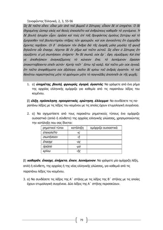 79
Ξενοφῶντος Ἑλληνικά, 2, 3, 55-56
Ὡς δὲ ταῦτα εἶπεν͵ εἷλκε µὲν ἀπὸ τοῦ βωµοῦ ὁ Σάτυρος͵ εἷλκον δὲ οἱ ὑπηρέται. Ὁ δὲ
Θηραµένης ὥσπερ εἰκὸς καὶ θεοὺς ἐπεκαλεῖτο καὶ ἀνθρώπους καθορᾶν τὰ γιγνόµενα. Ἡ
δὲ βουλὴ ἡσυχίαν εἶχεν͵ ὁρῶσα καὶ τοὺς ἐπὶ τοῖς δρυφάκτοις ὁµοίους Σατύρῳ καὶ τὸ
ἔµπροσθεν τοῦ βουλευτηρίου πλῆρες τῶν φρουρῶν͵ καὶ οὐκ ἀγνοοῦντες ὅτι ἐγχειρίδια
ἔχοντες παρῆσαν. Οἱ δ΄ ἀπήγαγον τὸν ἄνδρα διὰ τῆς ἀγορᾶς µάλα µεγάλῃ τῇ φωνῇ
δηλοῦντα οἷα ἔπασχε. Λέγεται δὲ ἓν ῥῆµα καὶ τοῦτο αὐτοῦ. Ὡς εἶπεν ὁ Σάτυρος ὅτι
οἰµώξοιτο͵ εἰ µὴ σιωπήσειεν͵ ἐπήρετο· Ἂν δὲ σιωπῶ͵ οὐκ ἄρ΄͵ ἔφη͵ οἰµώξοµαι; Καὶ ἐπεί
γε ἀποθνῄσκειν ἀναγκαζόµενος τὸ κώνειον ἔπιε͵ τὸ λειπόµενον ἔφασαν
ἀποκοτταβίσαντα εἰπεῖν αὐτόν· Κριτίᾳ τοῦτ΄ ἔστω τῷ καλῷ. Καὶ τοῦτο µὲν οὐκ ἀγνοῶ͵
ὅτι ταῦτα ἀποφθέγµατα οὐκ ἀξιόλογα͵ ἐκεῖνο δὲ κρίνω τοῦ ἀνδρὸς ἀγαστόν͵ τὸ τοῦ
θανάτου παρεστηκότος µήτε τὸ φρόνιµον µήτε τὸ παιγνιῶδες ἀπολιπεῖν ἐκ τῆς ψυχῆς.
1. α) ὑπηρέτης, βουλή, φρουρός, ἀγορά, ἀγαστός: Να γράψετε από ένα ρήμα
της αρχαίας ελληνικής ομόρριζο για καθεμία από τις παραπάνω λέξεις του
κειμένου.
β) έλξη, πρόσκληση, προορατικός, ερώτηση, έλλειμμα: Να συνδέσετε τις πα-
ραπάνω λέξεις με τις λέξεις του κειμένου με τις οποίες έχουν ετυμολογική συγγένεια.
2. α) Να σχηματίσετε από τους παρακάτω ρηματικούς τύπους ένα ομόρριζο
ουσιαστικό (απλό ή σύνθετο) της αρχαίας ελληνικής γλώσσας, χρησιμοποιώντας
την κατάληξη που σας δίνεται:
ρηματικοί τύποι κατάληξη ομόρριζα ουσιαστικά
ἐπεκαλεῖτο -ις
σιωπήσειεν -ή
ἔπασχε -ος
ὁρῶσα -μα
κρίνω -ής
β) καθορᾶν, ἔπασχε, ἐπήρετο, ἔπιεν, λειπόμενον: Να γράψετε μία ομόρριζη λέξη,
απλή ή σύνθετη, της αρχαίας ή της νέας ελληνικής γλώσσας, για καθεμιά από τις
παραπάνω λέξεις του κειμένου.
3. α) Να συνδέσετε τις λέξεις της Α΄ στήλης με τις λέξεις της Β΄ στήλης με τις οποίες
έχουν ετυμολογική συγγένεια. Δύο λέξεις της Α΄ στήλης περισσεύουν.
 