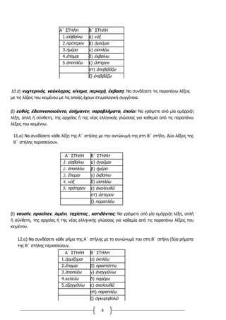 8
Α΄ ΣΤΗΛΗ Β΄ ΣΤΗΛΗ
1.εἰσβαίνω α) νύξ
2.πρότερον β) ἡγοῦμαι
3.ἡμέρα γ) εἰσπλέω
4.ἕπομαι δ) ἐκβαίνω
5.ἀποπλέω ε) ὕστερον
στ) ἀποβιβάζω
ζ) ἐπιβιβάζω
10.α) νυχτερινός, ναύκληρος, κίνημα, περιοχή, έκβαση: Να συνδέσετε τις παραπάνω λέξεις
με τις λέξεις του κειμένου με τις οποίες έχουν ετυμολογική συγγένεια.
β) εὐθύς, ἐδειπνοποιοῦντο, ἐσήμανεν, παραβλήματα, ἐποίει: Να γράψετε από μία ομόρριζη
λέξη, απλή ή σύνθετη, της αρχαίας ή της νέας ελληνικής γλώσσας για καθεμία από τις παραπάνω
λέξεις του κειμένου.
11.α) Να συνδέσετε κάθε λέξη της Α΄ στήλης με την αντώνυμή της στη Β΄ στήλη. Δύο λέξεις της
Β΄ στήλης περισσεύουν.
Α΄ ΣΤΗΛΗ Β΄ ΣΤΗΛΗ
1. εἰσβαίνω α) ἡγοῦμαι
2. ἀποπλέω β) ἡμέρα
3. ἕπομαι γ) ἐκβαίνω
4. νὺξ δ) εἰσπλέω
5. πρότερον ε) ἀκολουθῶ
στ) ὕστερον
ζ) παραπλέω
β) ναυσίν, προεῖπεν, λιμένι, ταχίστας , κατιδόντας: Να γράψετε από μία ομόρριζη λέξη, απλή
ή σύνθετη, της αρχαίας ή της νέας ελληνικής γλώσσας για καθεμία από τις παραπάνω λέξεις του
κειμένου.
12.α) Να συνδέσετε κάθε ρήμα της Α΄ στήλης με το συνώνυμό του στη Β΄ στήλη (δύο ρήματα
της Β΄ στήλης περισσεύουν.
Α΄ ΣΤΗΛΗ Β΄ ΣΤΗΛΗ
1.ὁρμίζομαι α) ἐκπλέω
2.ἕπομαι β) προστάττω
3.ἀποπλέω γ) ἀναγγέλλω
4.κελεύω δ) παρέχω
5.ἐξαγγέλλω ε) ἀκολουθῶ
στ) παραπλέω
ζ) ἀγκυροβολῶ
 