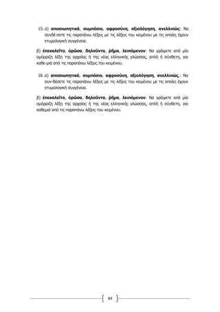 84
15. α) αποσιωπητικά, συµπόσιο, αφροσύνη, αξιολόγηση, ανελλιπώς: Να
συνδέ-σετε τις παραπάνω λέξεις µε τις λέξεις του κειµένου µε τις οποίες έχουν
ετυµολογική συγγένεια.
β) ἐπεκαλεῖτο, ὁρῶσα, δηλοῦντα, ῥῆµα, λειπόµενον: Να γράψετε από µία
οµόρριζη λέξη της αρχαίας ή της νέας ελληνικής γλώσσας, απλή ή σύνθετη, για
καθε-µιά από τις παραπάνω λέξεις του κειµένου.
16. α) αποσιωπητικά, συµπόσιο, αφροσύνη, αξιολόγηση, ανελλιπώς,: Να
συν-δέσετε τις παραπάνω λέξεις µε τις λέξεις του κειµένου µε τις οποίες έχουν
ετυµολογική συγγένεια.
β) ἐπεκαλεῖτο, ὁρῶσα, δηλοῦντα, ῥῆµα, λειπόµενον: Να γράψετε από µία
οµόρριζη λέξη της αρχαίας ή της νέας ελληνικής γλώσσας, απλή ή σύνθετη, για
καθεµιά από τις παραπάνω λέξεις του κειµένου.
 