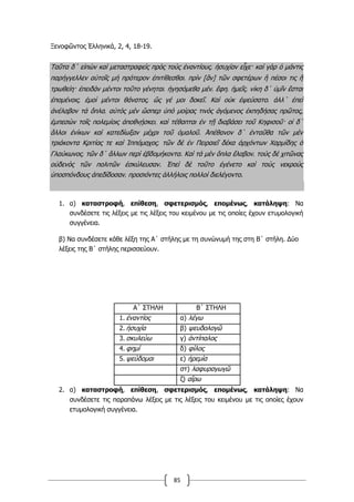 85
Ξενοφῶντος Ἑλληνικά, 2, 4, 18-19.
Ταῦτα δ΄ εἰπὼν καὶ μεταστραφεὶς πρὸς τοὺς ἐναντίους͵ ἡσυχίαν εἶχε· καὶ γὰρ ὁ μάντις
παρήγγελλεν αὐτοῖς μὴ πρότερον ἐπιτίθεσθαι͵ πρὶν [ἂν] τῶν σφετέρων ἢ πέσοι τις ἢ
τρωθείη· ἐπειδὰν μέντοι τοῦτο γένηται͵ ἡγησόμεθα μέν͵ ἔφη͵ ἡμεῖς͵ νίκη δ΄ ὑμῖν ἔσται
ἑπομένοις͵ ἐμοὶ μέντοι θάνατος͵ ὥς γέ μοι δοκεῖ. Καὶ οὐκ ἐψεύσατο͵ ἀλλ΄ ἐπεὶ
ἀνέλαβον τὰ ὅπλα͵ αὐτὸς μὲν ὥσπερ ὑπὸ μοίρας τινὸς ἀγόμενος ἐκπηδήσας πρῶτος,
ἐμπεσὼν τοῖς πολεμίοις ἀποθνῄσκει͵ καὶ τέθαπται ἐν τῇ διαβάσει τοῦ Κηφισοῦ· οἱ δ΄
ἄλλοι ἐνίκων καὶ κατεδίωξαν μέχρι τοῦ ὁμαλοῦ. Ἀπέθανον δ΄ ἐνταῦθα τῶν μὲν
τριάκοντα Κριτίας τε καὶ Ἱππόμαχος͵ τῶν δὲ ἐν Πειραιεῖ δέκα ἀρχόντων Χαρμίδης ὁ
Γλαύκωνος͵ τῶν δ΄ ἄλλων περὶ ἑβδομήκοντα. Καὶ τὰ μὲν ὅπλα ἔλαβον͵ τοὺς δὲ χιτῶνας
οὐδενὸς τῶν πολιτῶν ἐσκύλευσαν. Ἐπεὶ δὲ τοῦτο ἐγένετο καὶ τοὺς νεκροὺς
ὑποσπόνδους ἀπεδίδοσαν͵ προσιόντες ἀλλήλοις πολλοὶ διελέγοντο.
1. α) καταστροφή, επίθεση, σφετερισµός, εποµένως, κατάληψη: Να
συνδέσετε τις λέξεις µε τις λέξεις του κειµένου µε τις οποίες έχουν ετυµολογική
συγγένεια.
β) Να συνδέσετε κάθε λέξη της Α΄ στήλης µε τη συνώνυµή της στη Β΄ στήλη. Δύο
λέξεις της Β΄ στήλης περισσεύουν.
Α΄ ΣΤΗΛΗ Β΄ ΣΤΗΛΗ
1. ἐναντίος α) λέγω
2. ἡσυχία β) ψευδολογῶ
3. σκυλεύω γ) ἀντίπαλος
4. φηµί δ) φίλος
5. ψεύδοµαι ε) ἠρεµία
στ) λαφυραγωγῶ
ζ) αἴρω
2. α) καταστροφή, επίθεση, σφετερισµός, εποµένως, κατάληψη: Να
συνδέσετε τις παραπάνω λέξεις µε τις λέξεις του κειµένου µε τις οποίες έχουν
ετυµολογική συγγένεια.
 