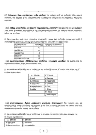 9
β)) ἐσήμανεν, ὀψέ, κατιδόντας, νεῶν, ἡμέρας: Να γράψετε από μία ομόρριζη λέξη, απλή ή
σύνθετη, της αρχαίας ή της νέας ελληνικής γλώσσας για καθεμία από τις παραπάνω λέξεις του
κειμένου.
13.α) πόδας, ἀνήχθησαν, κινήσοιτο, παρετάξαντο, ἀποπλεῖν: Να γράψετε από μία ομόρριζη
λέξη, απλή ή σύνθετη, της αρχαίας ή της νέας ελληνικής γλώσσας για καθεμία από τις παραπάνω
λέξεις του κειμένου.
β) Να σχηματίστε από τους παρακάτω ρηματικούς τύπους ένα ομόρριζο ουσιαστικό (απλό ή
σύνθετο) της αρχαίας ελληνικής, χρησιμοποιώντας την κατάληξη που σας δίνεται:
ρηματικοί τύποι κατάληξη ομόρριζα ουσιαστικά
πλέοντες -ις
ἀγγέλλεται -ία
παραβάλλων -ή
ἐσήμανεν -μα
παρασκευασάμενος -ή
14.α) ἀριστοποιοῦμαι, Ἑλλήσποντος, εἰσβαίνω, ναυμαχία, ἐπειδάν: Να αναλύ-σετε τις
παραπάνω σύνθετες λέξεις στα συνθετικά τους.
β) Να συνδέσετε κάθε λέξη της Α΄ στήλης με την ομόρριζή της στη Β΄ στήλη. Δύο λέξεις της Β΄
στήλης περισσεύουν.
15.α) ἐπισιτισάμενοι, διεῖχε, εἰσβαίνειν, ἀνάξοιτο, ἀπέπλευσαν: Να γράψετε από μία
ομόρριζη λέξη, απλή ή σύνθετη, της αρχαίας ή της νέας ελληνικής γλώσσας για καθένα από τους
παραπάνω ρηματικούς τύπους του κειμένου.
β) Να συνδέσετε κάθε λέξη της Α΄ στήλης με τη σημασία της στη Β΄στήλη. Δύο στοιχεία της
Β΄στήλης περισσεύουν.
Α΄ ΣΤΗΛΗ Β΄ ΣΤΗΛΗ
1.ὁρμίζομαι α) απέναντι
2.ἀριστοποιοῦμαι β) αγκυροβολώ
Α΄ ΣΤΗΛΗ Β΄ ΣΤΗΛΗ
1.ναῦς α) άγγελος
2.εἰσβαίνειν β) παραλαβή
3.ἐξαγγεῖλαι γ) εμπόδιο
4.παραβλήματα δ) έπος
5.πόδας ε) βέλος
στ) βήμα
ζ) ναύσταθμος
 
