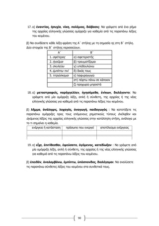 90
17. α) ἐναντίος, ἡσυχία, νίκη, πολέμιος, διάβασις: Να γράψετε από ένα ρήμα
της αρχαίας ελληνικής γλώσσας ομόρριζο για καθεμία από τις παραπάνω λέξεις
του κειμένου.
β) Να συνδέσετε κάθε λέξη-φράση της Α΄ στήλης με τη σημασία ης στη Β΄ στήλη.
Δύο στοιχεία της Β΄ στήλης περισσεύουν.
Α΄ Β΄
1. σφέτερος α) σφετεριστής
2. ἡγοῦμαι β) τραυματίζομαι
3. σκυλεύω γ) υποδουλώνω
4. ἐμπίπτω τινί δ) δικός τους
5. τιτρώσκομαι ε) λαφυραγωγώ
στ) πέφτω πάνω σε κάποιον
ζ) προχωρώ μπροστά
18. α) μεταστραφείς, παρήγγελλεν, ἡγησόμεθα, ἐνίκων, διελέγοντο: Να
γράψετε από μία ομόρριζη λέξη, απλή ή σύνθετη, της αρχαίας ή της νέας
ελληνικής γλώσσας για καθεμιά από τις παραπάνω λέξεις του κειμένου.
β) λῆμμα, ἀνάληψις, λοχαγός, ἀναγωγή, παιδαγωγός : Να κατατάξετε τις
παραπάνω ομόρριζες προς τους επόμενους ρηματικούς τύπους ἀνέλαβον και
ἀγόμενος λέξεις της αρχαίας ελληνικής γλώσσας στην κατάλληλη στήλη, ανάλογα με
το τι σημαίνει η καθεμία.
ενέργεια ή κατάσταση πρόσωπο που ενεργεί αποτέλεσμα ενέργειας
19. α) εἶχε, ἐπιτίθεσθαι, ἐψεύσατο, ἀγόμενος, κατεδίωξαν : Να γράψετε από
μία ομόρριζη λέξη, απλή ή σύνθετη, της αρχαίας ή της νέας ελληνικής γλώσσας
για καθεμιά από τις παραπάνω λέξεις του κειμένου.
β) ἐπειδάν, ἀναλαμβάνω, ἐμπίπτω, ὑπόσπονδος, διαλέγομαι: Να αναλύσετε
τις παραπάνω σύνθετες λέξεις του κειμένου στα συνθετικά τους.
 