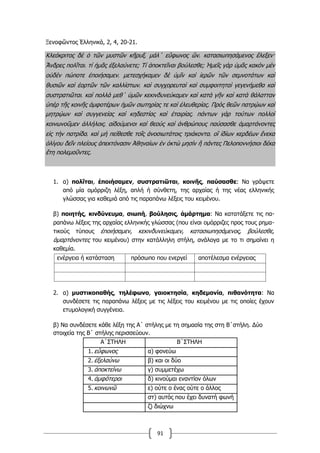 91
Ξενοφῶντος Ἑλληνικά, 2, 4, 20-21.
Κλεόκριτος δὲ ὁ τῶν μυστῶν κῆρυξ͵ μάλ΄ εὔφωνος ὤν͵ κατασιωπησάμενος ἔλεξεν·
Ἄνδρες πολῖται͵ τί ἡμᾶς ἐξελαύνετε; Τί ἀποκτεῖναι βούλεσθε; Ἡμεῖς γὰρ ὑμᾶς κακὸν μὲν
οὐδὲν πώποτε ἐποιήσαμεν͵ μετεσχήκαμεν δὲ ὑμῖν καὶ ἱερῶν τῶν σεμνοτάτων καὶ
θυσιῶν καὶ ἑορτῶν τῶν καλλίστων͵ καὶ συγχορευταὶ καὶ συμφοιτηταὶ γεγενήμεθα καὶ
συστρατιῶται͵ καὶ πολλὰ μεθ΄ ὑμῶν κεκινδυνεύκαμεν καὶ κατὰ γῆν καὶ κατὰ θάλατταν
ὑπὲρ τῆς κοινῆς ἀμφοτέρων ἡμῶν σωτηρίας τε καὶ ἐλευθερίας. Πρὸς θεῶν πατρῴων καὶ
μητρῴων καὶ συγγενείας καὶ κηδεστίας καὶ ἑταιρίας͵ πάντων γὰρ τούτων πολλοὶ
κοινωνοῦμεν ἀλλήλοις͵ αἰδούμενοι καὶ θεοὺς καὶ ἀνθρώπους παύσασθε ἁμαρτάνοντες
εἰς τὴν πατρίδα͵ καὶ μὴ πείθεσθε τοῖς ἀνοσιωτάτοις τριάκοντα͵ οἳ ἰδίων κερδέων ἕνεκα
ὀλίγου δεῖν πλείους ἀπεκτόνασιν Ἀθηναίων ἐν ὀκτὼ μησὶν ἢ πάντες Πελοποννήσιοι δέκα
ἔτη πολεμοῦντες.
1. α) πολῖται, ἐποιήσαµεν, συστρατιῶται, κοινῆς, παύσασθε: Να γράψετε
από µία οµόρριζη λέξη, απλή ή σύνθετη, της αρχαίας ή της νέας ελληνικής
γλώσσας για καθεµιά από τις παραπάνω λέξεις του κειµένου.
β) ποιητής, κινδύνευµα, σιωπή, βούλησις, ἁµάρτηµα: Να κατατάξετε τις πα-
ραπάνω λέξεις της αρχαίας ελληνικής γλώσσας (που είναι οµόρριζες προς τους ρηµα-
τικούς τύπους ἐποιήσαµεν, κεκινδυνεύκαµεν, κατασιωπησάµενος, βούλεσθε,
ἁµαρτάνοντες του κειµένου) στην κατάλληλη στήλη, ανάλογα µε το τι σηµαίνει η
καθεµία.
ενέργεια ή κατάσταση πρόσωπο που ενεργεί αποτέλεσµα ενέργειας
2. α) µυστικοπαθής, τηλέφωνο, γαιοκτησία, κηδεµονία, πιθανότητα: Να
συνδέσετε τις παραπάνω λέξεις µε τις λέξεις του κειµένου µε τις οποίες έχουν
ετυµολογική συγγένεια.
β) Να συνδέσετε κάθε λέξη της Α΄ στήλης µε τη σηµασία της στη Β΄στήλη. Δύο
στοιχεία της Β΄ στήλης περισσεύουν.
Α΄ΣΤΗΛΗ Β΄ΣΤΗΛΗ
1. εὔφωνος α) φονεύω
2. ἐξελαύνω β) και οι δύο
3. ἀποκτείνω γ) συµµετέχω
4. ἀµφότεροι δ) κινούµαι εναντίον όλων
5. κοινωνῶ ε) ούτε ο ένας ούτε ο άλλος
στ) αυτός που έχει δυνατή φωνή
ζ) διώχνω
 