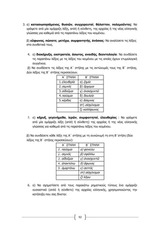 92
3. α) κατασιωπησάµενος, θυσιῶν, συγχορευταί, θάλατταν, πολεµοῦντες: Να
γράψετε από µία οµόρριζη λέξη, απλή ή σύνθετη, της αρχαίας ή της νέας ελληνικής
γλώσσας για καθεµιά από τις παραπάνω λέξεις του κειµένου.
β) εὔφωνος, πώποτε, µετέχω, συµφοιτητής, ἀνόσιος: Να αναλύσετε τις λέξεις
στα συνθετικά τους.
4. α) διακήρυξη, εκστρατεία, άσωτος, αναιδής, δεοντολογία: Να συνδέσετε
τις παραπάνω λέξεις με τις λέξεις του κειμένου με τις οποίες έχουν ετυμολογική
συγγένεια.
β) Να συνδέσετε τις λέξεις της Α΄ στήλης με τις αντώνυμές τους της Β΄ στήλης.
Δύο λέξεις της Β΄ στήλης περισσεύουν.
Α΄ ΣΤΗΛΗ Β΄ ΣΤΗΛΗ
1.ἐλευθερία α) ζημία
2.σεμνός β) ἄρχομαι
3.αἰδοῦμαι γ) ἀναισχυντῶ
4.παύομαι δ) δουλεία
5.κέρδος ε) ἄσεμνος
στ) αἰσχύνομαι
ζ) καλλίφωνος
5. α) κῆρυξ, γεγενήμεθα, ἱερῶν, συμφοιτηταί, ἐλευθερίας : Να γράψετε
από μία ομόρριζη λέξη (απλή ή σύνθετη) της αρχαίας ή της νέας ελληνικής
γλώσσας για καθεμιά από τις παραπάνω λέξεις του κειμένου.
β) Να συνδέσετε κάθε λέξη της Α΄ στήλης με τη συνώνυμή τη στη Β΄στήλη (δύο
λέξεις της Β΄ στήλης περισσεύουν):
Α΄ ΣΤΗΛΗ Β΄ ΣΤΗΛΗ
1. παύομαι α) φονεύω
2. σεμνός β) σφάλλω
3. αἰδοῦμαι γ) ἀναισχυντῶ
4. ἀποκτείνω δ) ἄφωνος
5. ἁμαρτάνω ε) σεπτός
στ) αἰσχύνομαι
ζ) λήγω
6. α) Να σχηματίσετε από τους παρακάτω ρηματικούς τύπους ένα ομόρριζο
ουσιαστικό (απλό ή σύνθετο) της αρχαίας ελληνικής, χρησιμοποιώντας την
κατάληξη που σας δίνεται:
 