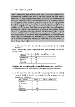 98
Ξενοφῶντος Ἑλληνικά, 2, 4, 22-23.
Ἐξὸν δ΄ ἡμῖν ἐν εἰρήνῃ πολιτεύεσθαι͵ οὗτοι τὸν πάντων αἴσχιστόν τε καὶ χαλεπώτατον
καὶ ἀνοσιώτατον καὶ ἔχθιστον καὶ θεοῖς καὶ ἀνθρώποις πόλεμον ἡμῖν πρὸς ἀλλήλους
παρέχουσιν. Ἀλλ΄ εὖ γε μέντοι ἐπίστασθε ὅτι καὶ τῶν νῦν ὑφ΄ ἡμῶν ἀποθανόντων οὐ
μόνον ὑμεῖς ἀλλὰ καὶ ἡμεῖς ἔστιν οὓς πολλὰ κατεδακρύσαμεν. Ὁ μὲν τοιαῦτα ἔλεγεν· οἱ
δὲ λοιποὶ ἄρχοντες καὶ διὰ τὸ τοιαῦτα προσακούειν τοὺς μεθ΄ ἑαυτῶν ἀπήγαγον εἰς τὸ
ἄστυ. Τῇ δ΄ ὑστεραίᾳ οἱ μὲν τριάκοντα πάνυ δὴ ταπεινοὶ καὶ ἔρημοι συνεκάθηντο ἐν τῷ
συνεδρίῳ· τῶν δὲ τρισχιλίων ὅπου ἕκαστοι τεταγμένοι ἦσαν͵ πανταχοῦ διεφέροντο
πρὸς ἀλλήλους. Ὅσοι μὲν γὰρ ἐπεποιήκεσάν τι βιαιότερον καὶ ἐφοβοῦντο͵ ἐντόνως
ἔλεγον ὡς οὐ χρείη καθυφίεσθαι τοῖς ἐν Πειραιεῖ· ὅσοι δὲ ἐπίστευον μηδὲν ἠδικηκέναι͵
αὐτοί τε ἀνελογίζοντο καὶ τοὺς ἄλλους ἐδίδασκον ὡς οὐδὲν δέοιντο τούτων τῶν κακῶν͵
καὶ τοῖς τριάκοντα οὐκ ἔφασαν χρῆναι πείθεσθαι οὐδ΄ ἐπιτρέπειν ἀπολλύναι τὴν πόλιν.
Καὶ τὸ τελευταῖον ἐψηφίσαντο ἐκείνους μὲν καταπαῦσαι͵ ἄλλους δὲ ἑλέσθαι. Καὶ
εἵλοντο δέκα͵ ἕνα ἀπὸ φυλῆς.
1. α) Να σχηματίσετε από τους παρακάτω ρηματικούς τύπους ένα ομόρριζο
ουσιαστικό
(απλό ή σύνθετο) της αρχαίας ελληνικής γλώσσας, χρησιμοποιώντας την κατάληξη
που σας δίνεται:
ρηματικοί τύποι κατάληξη ομόρριζα ουσιαστικά
ἐπίστασθε -η
ἀνελογίζοντο -ός
ἠδικηκέναι -μα
ἐπίστευον -ις
ἀπολλύναι -εια
β) πολιτευτής, υποφερτός, φόβητρο, αντιδικία, κατάπαυση: Να συνδέσετε
τις λέξεις με τις λέξεις του κειμένου με τις οποίες έχουν ετυμολογική συγγένεια.
2. α) Να σχηματίσετε από τους παρακάτω ρηματικούς τύπους ένα ομόρριζο
ουσιαστικό (απλό ή σύνθετο) της αρχαίας ελληνικής, χρησιμοποιώντας την
κατάληξη που σας δίνεται:
ρηματικοί τύποι κατάληξη ομόρριζα ουσιαστικά
ἀπήγαγον -ή
ἐπεποιήκεσαν -μα
ἔλεγον -ος
ἐδίδασκον -εῖον
καθυφίεμαι -ις
 