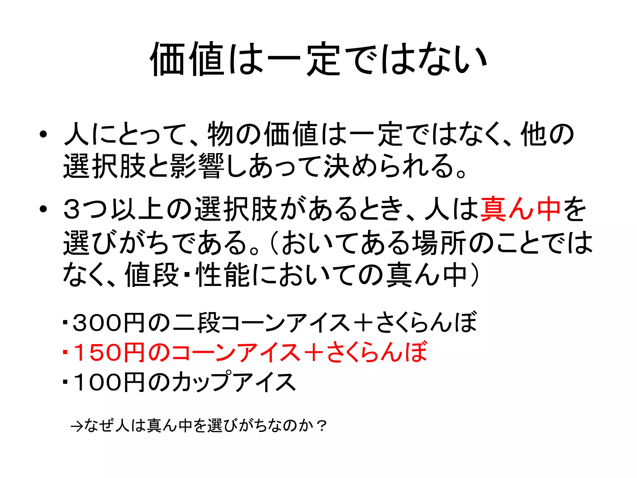 価値は一定ではない
• 人にとって、物の価値は一定ではなく、他の
選択肢と影響しあって決められる。
• ３つ以上の選択肢があるとき、人は真ん中を
選びがちである。（おいてある場所のことでは
なく、値段・性能においての真ん中）
・３００円の二段コーンアイス＋さくらんぼ
・１５０円のコーンアイス＋さくらんぼ
・１００円のカップアイス
→なぜ人は真ん中を選びがちなのか？
 
