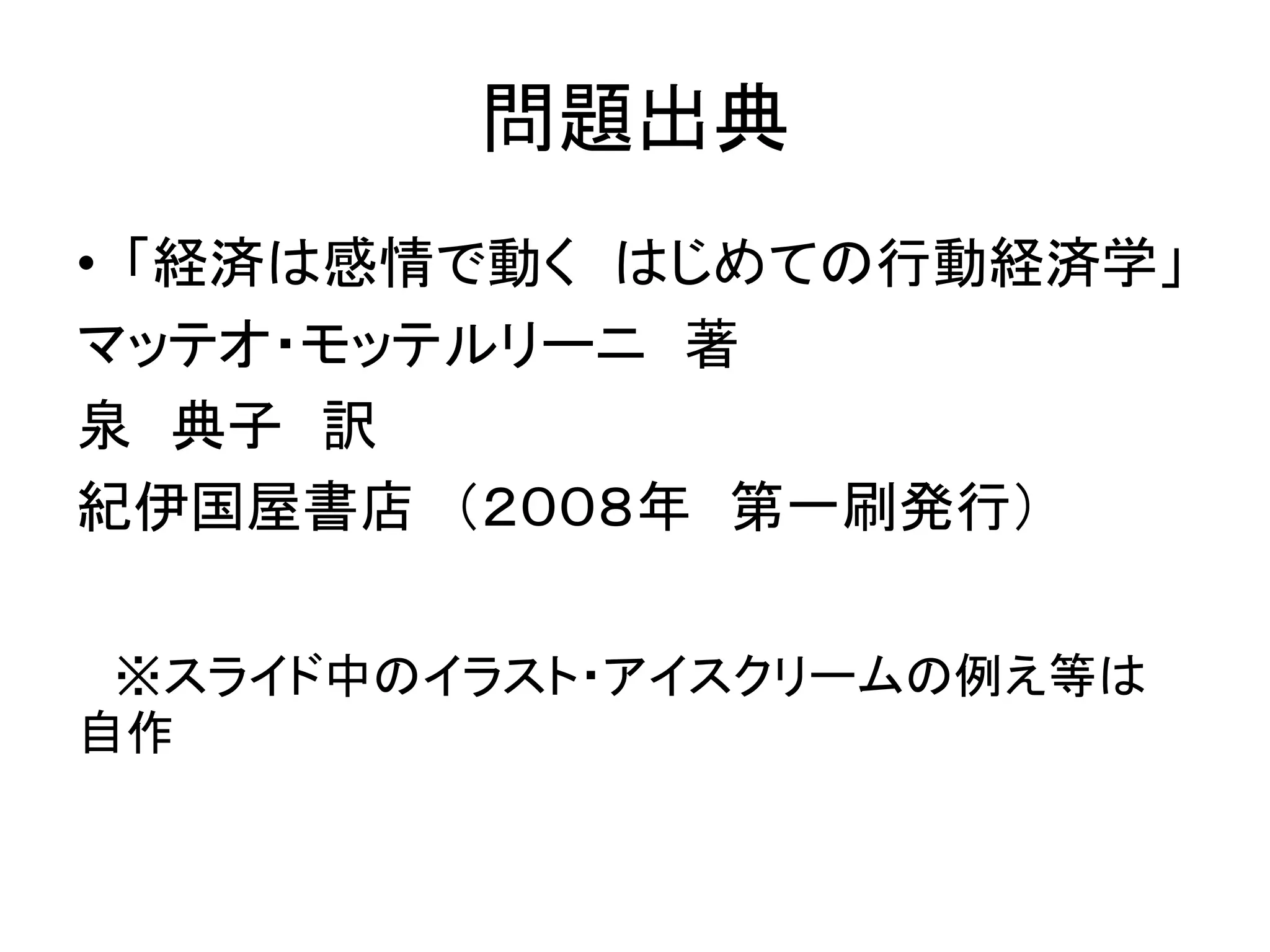 問題出典
• 「経済は感情で動く はじめての行動経済学」
マッテオ・モッテルリーニ 著
泉 典子 訳
紀伊国屋書店 （２００８年 第一刷発行）
※スライド中のイラスト・アイスクリームの例え等は
自作
 