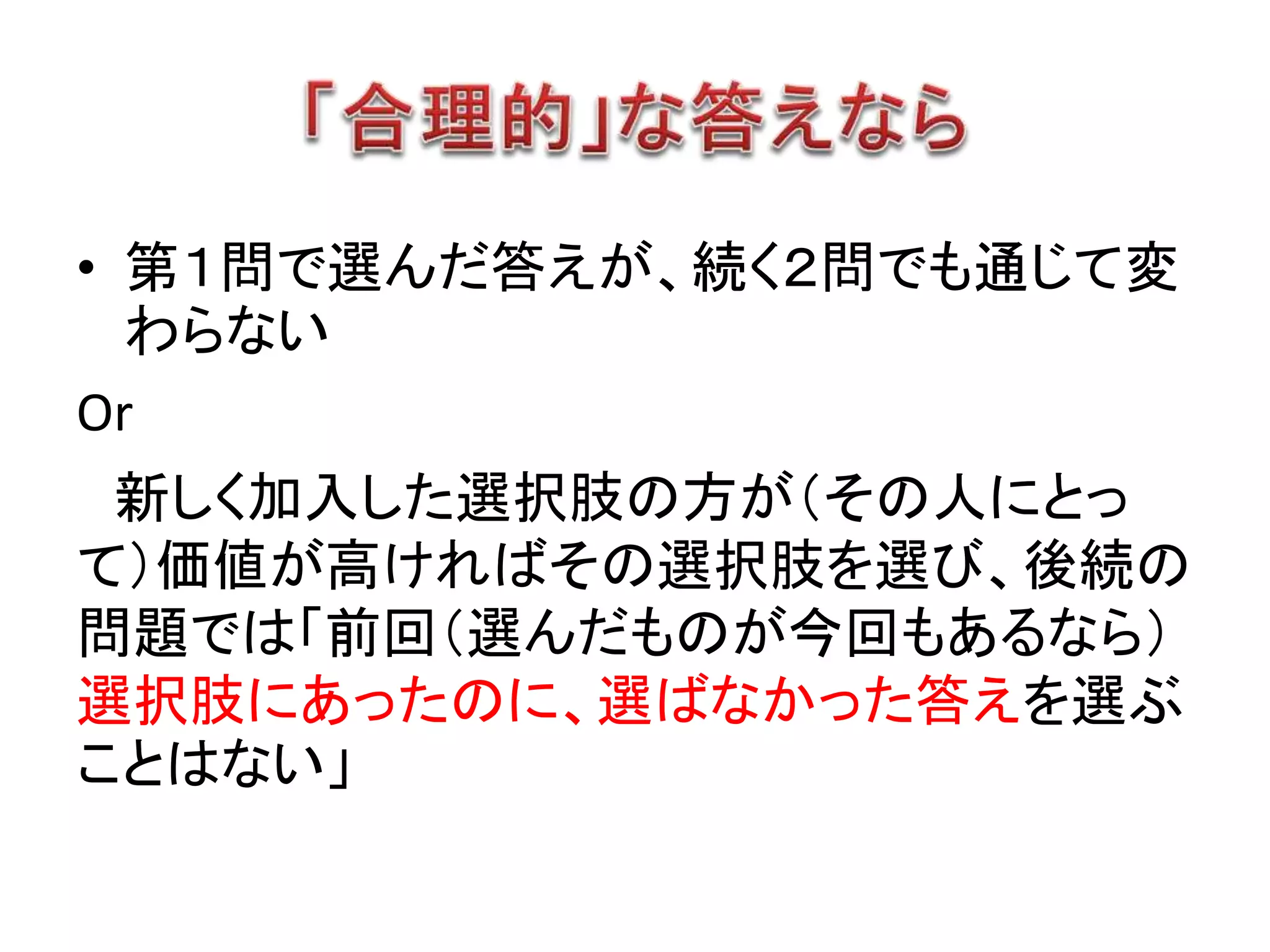 • 第１問で選んだ答えが、続く２問でも通じて変
わらない
Or
新しく加入した選択肢の方が（その人にとっ
て）価値が高ければその選択肢を選び、後続の
問題では「前回（選んだものが今回もあるなら）
選択肢にあったのに、選ばなかった答えを選ぶ
ことはない」
 