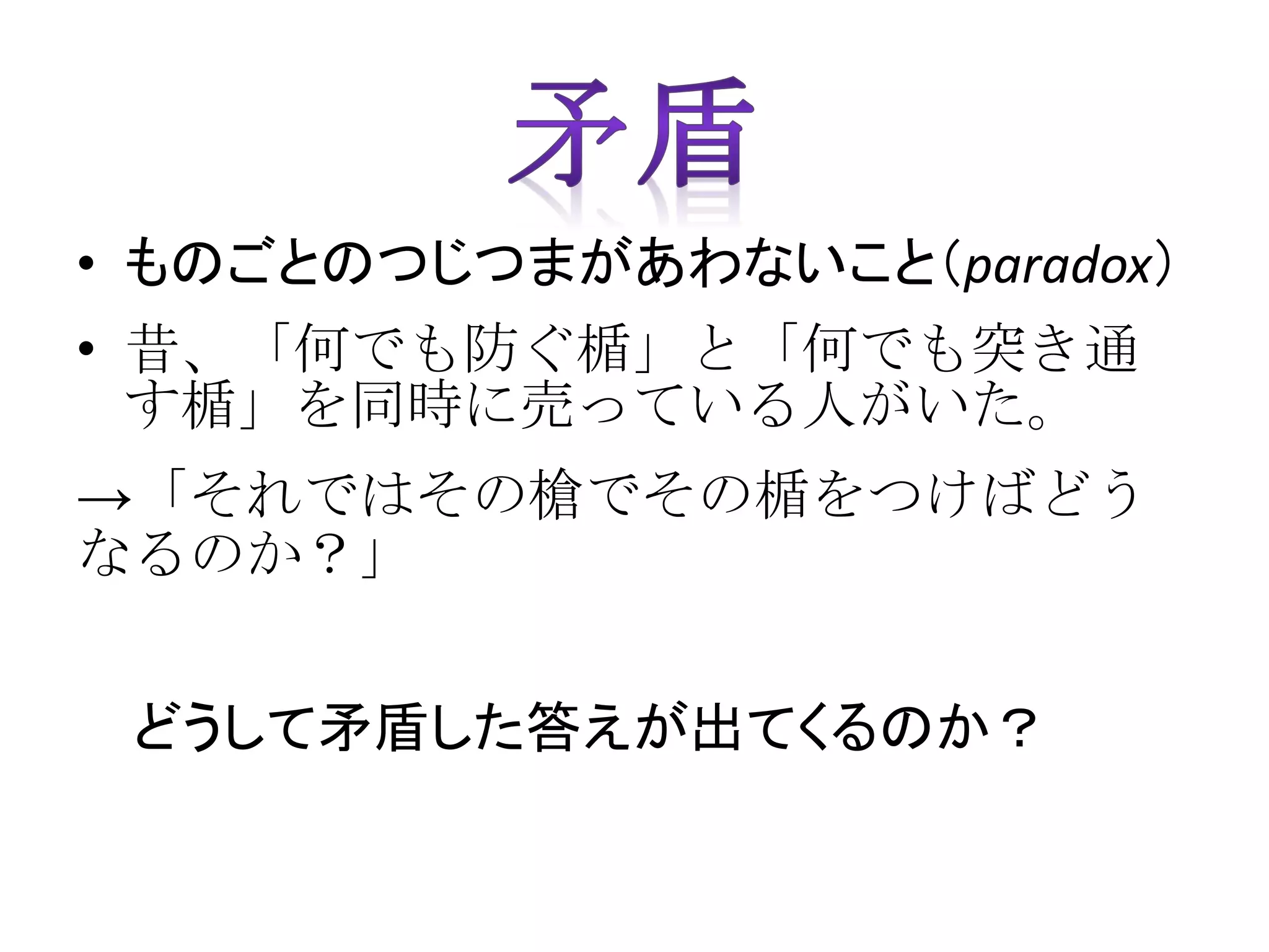 • ものごとのつじつまがあわないこと（paradox）
• 昔、「何でも防ぐ楯」と「何でも突き通
す楯」を同時に売っている人がいた。
→「それではその槍でその楯をつけばどう
なるのか？」
どうして矛盾した答えが出てくるのか？
 