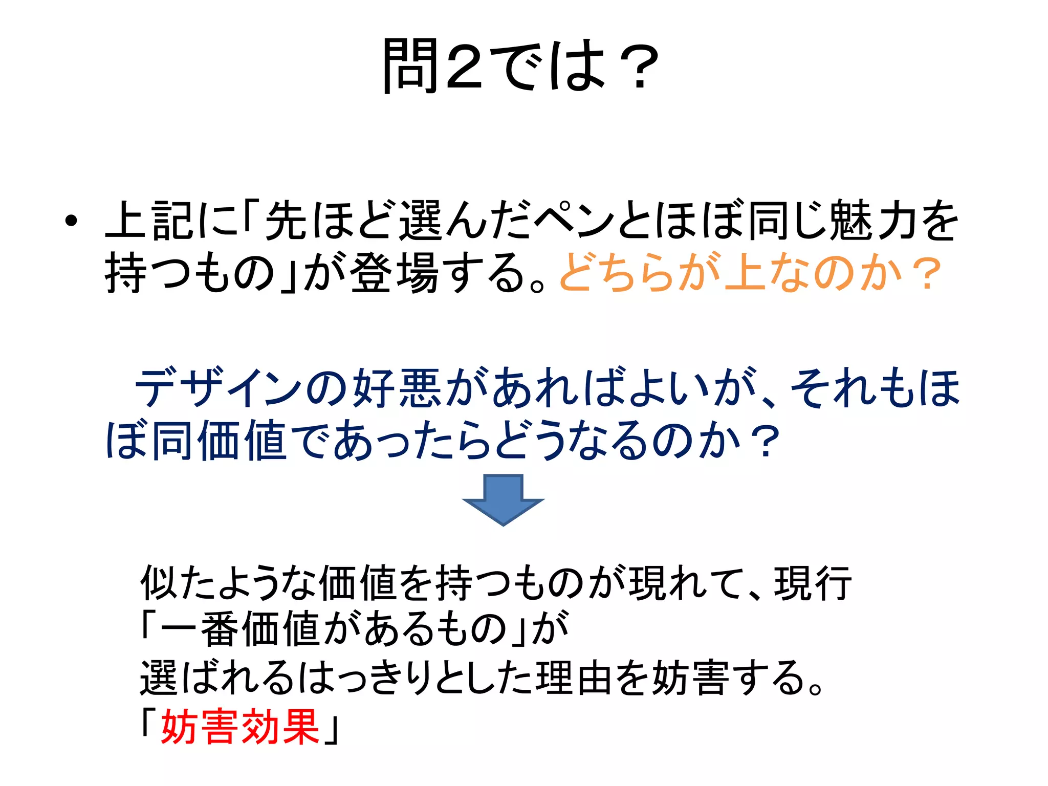 問２では？
• 上記に「先ほど選んだペンとほぼ同じ魅力を
持つもの」が登場する。どちらが上なのか？
デザインの好悪があればよいが、それもほ
ぼ同価値であったらどうなるのか？
似たような価値を持つものが現れて、現行
「一番価値があるもの」が
選ばれるはっきりとした理由を妨害する。
「妨害効果」
 
