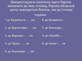 Використовуючи політичну карту Європи
визначити до яких столиць Європи обласний
центр знаходиться ближче, ніж до столиці
України:
1.до Будапешта - … км; 6. до Бухареста –
2. до Братислави - … км; 7. до Белграда –
3. до Варшави - … км; 8. до Загреба –
4. до Праги - … км; 9. до Києва – …км
5. до Кишинева - … км;
 