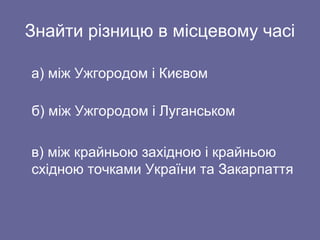 Знайти різницю в місцевому часі
а) між Ужгородом і Києвом
б) між Ужгородом і Луганськом
в) між крайньою західною і крайньою
східною точками України та Закарпаття
 