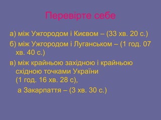 Перевірте себе
а) між Ужгородом і Києвом – (33 хв. 20 с.)
б) між Ужгородом і Луганськом – (1 год. 07
хв. 40 с.)
в) між крайньою західною і крайньою
східною точками України
(1 год. 16 хв. 28 с),
а Закарпаття – (3 хв. 30 с.)
 
