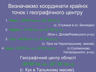 Визначаємо координати крайніх
точок і географічного центру
1. Північ – 49°05' пн. ш., 22° 36' сх. д.
(с. Стужиця в сх. Бескидах)
2. Південь – 47°06' пн. ш., 24° 06' сх. д.
(біля с. ДіловеРахівського р-ну)
3. Схід – 48°05' пн. ш., 24° 35' сх. д.
(с. Луги на Чорногірському масиві).
4. Захід – 48°23' пн. ш., 22° 24' сх. д. (с.Соломоново,
Ужгородського. р-ну).
Географічний центр області
48°30' пн. ш., 22° 24' сх. д.
(г. Кук в Тальяному масиві).
 