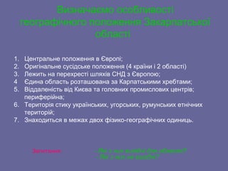 1. Центральне положення в Європі;
2. Оригінальне сусідське положення (4 країни і 2 області)
3. Лежить на перехресті шляхів СНД з Європою;
4 Єдина область розташована за Карпатськими хребтами;
5. Віддаленість від Києва та головних промислових центрів;
периферійна;
6. Територія стику українських, угорських, румунських етнічних
територій;
7. Знаходиться в межах двох фізико-географічних одиниць.
Запитання: - Які з них вигідні для області?
- Які з них не вигідні?
Визначаємо особливості
географічного положення Закарпатської
області
 