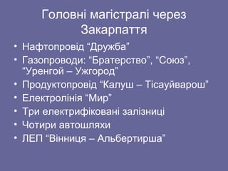 Головні магістралі через
Закарпаття
• Нафтопровід “Дружба”
• Газопроводи: “Братерство”, “Союз”,
“Уренгой – Ужгород”
• Продуктопровід “Калуш – Тісауйварош”
• Електролінія “Мир”
• Три електрифіковані залізниці
• Чотири автошляхи
• ЛЕП “Вінниця – Альбертирша”
 