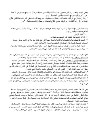 ‫القراءة‬ ً‫ف‬ ‫به‬‫االعتماد‬ ‫من‬ ‫اإلنسان‬ ‫ٌمنع‬ ‫فإنه‬ ‫التواصل‬ ‫عملٌة‬ ‫لتحسٌن‬ ‫ثقافٌة‬ ‫وسٌلة‬ ‫ٌعد‬ ‫المحمول‬ ‫كان‬ ‫وإذا‬ ‫والعبادة‬
‫العمومٌة‬ ‫دون‬ ‫الخصوصٌة‬ ‫ٌرسخ‬ ‫كونه‬ ‫اآلخرٌن‬ ‫على‬".(28)
"‫قطاع‬ ً‫ف‬ ‫العاملة‬ ‫الشركات‬ ً‫ف‬ ‫نشهده‬ ‫كنا‬ ‫مما‬ ‫أسرع‬ ‫بخطوات‬ ‫والمعلومات‬ ‫االتصاالت‬ ‫شركات‬ ‫أرباح‬ ‫زادت‬ ‫ولهذا‬
‫فعال‬ ‫االتصاالت‬ ‫مجال‬ ً‫ف‬ ‫الخدمات‬ ‫قطاع‬ ‫أصبب‬ ‫فقد‬ ‫ثم‬ ‫ومن‬ ‫التقلٌدٌة‬ ‫والزراعة‬ ‫الصناعة‬" .(29)
‫أ‬ ‫إذ‬ ‫اجتماعٌة‬ ‫ظاهرة‬ ‫بوصفهما‬ ‫واالنترنت‬ ‫المحمول‬ ‫مع‬ ‫الٌوم‬ ‫نتعامل‬ ‫إننا‬‫كذلك‬ ‫أضحى‬ ‫قد‬ ‫نه‬‫متعددة‬ ‫بمعاٌٌر‬ ‫بالفعل‬
ً‫وه‬ ‫االجتماعٌة‬ ‫للظاهرة‬:(30)
1-‫الواسع‬ ‫االنتشار‬
2-‫به‬ ‫مرتبطة‬ ‫أصبحت‬ ً‫الت‬ ‫الثقافٌة‬ ‫االجتماعٌة‬ ‫الداللة‬.
3-‫جماعة‬ ً‫ف‬ ‫االنخراط‬ ‫إلى‬ ‫متنوعة‬ ‫فبات‬ ‫تدفع‬ ً‫الت‬ ‫والسٌكولوجٌة‬ ‫والثقافٌة‬ ‫واالقتصادٌة‬ ‫االجتماعٌة‬ ‫الضؽوط‬
‫المحمول‬ ‫أصحاب‬‫ذاتها‬ ‫االجتماعٌة‬ ‫والرموز‬ ‫بالدالالت‬ ‫االستمتاع‬ ‫أو‬ ‫للمساٌرة‬.
4-‫اجتماعٌة‬ ‫ثقافٌة‬ ‫ولٌس‬ ‫اجتماعٌة‬ ‫ظاهرة‬ ‫بمثابة‬ ‫أصبب‬ ‫الجهاز‬ ‫هذا‬ ‫أن‬ ‫كون‬ ً‫واالجتماع‬ ً‫النفس‬ ‫التوازن‬ ‫تحقٌق‬.
5-ً‫االجتماع‬ ‫التصنٌؾ‬ ‫على‬ ‫قدرة‬ ‫لدٌه‬ ‫بات‬ ‫كونه‬ ً‫ا‬ٌ‫اجتماع‬ ً‫ا‬‫رمز‬ ‫أصبب‬ ‫المحمول‬ ‫إن‬.
‫لكن‬‫الحا‬ ‫ماهو‬ً‫ف‬ ‫تتمثل‬ ‫صور‬ ‫عدة‬ ‫من‬ ‫صورة‬ ‫لدٌهم‬ ‫ٌمثل‬ ‫أصبب‬ ‫والذي‬ ‫المحمول‬ ‫وٌحملون‬ ‫لهم‬ ‫العمل‬ ‫لمن‬ ‫ل‬:(31)
1-‫والترفٌه‬ ‫التسلٌة‬:‫والعبلقات‬ ‫والؽزل‬ ‫الحب‬ ‫كلمات‬ ‫تبادل‬ ً‫ف‬ ‫عامة‬ ‫بصورة‬ ‫الشباب‬ ‫لقطاع‬ ‫وخاصة‬.
2-ً‫والتم‬ ‫التصنٌؾ‬ً‫االجتماع‬ ‫ز‬:‫انتمابهم‬ ‫عن‬ ‫الحقٌقة‬ ‫لتزٌٌؾ‬ ‫الشعب‬ ‫لدى‬ ‫للذات‬ ‫وهمٌة‬ ‫صورة‬ ‫رسم‬ ‫خبلل‬ ‫من‬
‫بهم‬ ‫الخاصة‬ ‫المشكبلت‬ ‫كافة‬ ‫وحل‬ ً‫االجتماع‬(ً‫النفس‬ ‫الصعٌد‬ ‫على‬)‫إشباع‬ ‫تحقق‬ ‫الجهاز‬ ‫لهذا‬ ‫حٌازتهم‬ ‫أن‬ ‫كون‬
‫الم‬ ‫أو‬ ‫النادي‬ ً‫ف‬ ‫أو‬ ‫العمل‬ ً‫ف‬ ‫أو‬ ‫المناسبات‬ ً‫ف‬ ‫أو‬ ‫الشارع‬ ً‫ف‬ ‫وإظهاره‬ ‫حٌازته‬ ‫بمجرد‬ ‫زابؾ‬ ً‫سٌكولوج‬‫فهو‬ ‫لذا‬ ‫قهى‬
‫اآلخرٌن‬ ‫مع‬ ‫والمساواة‬ ‫بالتمٌز‬ ‫والمصطنع‬ ‫الموهوم‬ ً‫النفس‬ ‫التوازن‬ ‫الفبات‬ ‫بعض‬ ‫لدى‬ ‫ٌحقق‬.
3-ً‫االستهبلك‬ ‫النهم‬:‫االقتصادي‬ ‫الهرم‬ ‫صعدت‬ ً‫الت‬ ‫الفبات‬ ‫لدى‬(‫الجدٌدة‬ ‫الطفٌلٌة‬)‫المجتمع‬ ‫قاع‬ ‫من‬ ‫نبتت‬ ً‫الت‬
‫الطب‬ ‫هذه‬ ‫عاشتها‬ ً‫الت‬ ‫الطوٌلة‬ ‫الحرمان‬ ‫بثقافة‬ ‫التصقت‬ ً‫والت‬‫قة‬,ً‫االستهبلك‬ ‫النهم‬ ‫الحرمن‬ ‫هذا‬ ‫ولد‬ ‫فقد‬ ‫ثم‬ ‫ومن‬.
4-ً‫االجتماع‬ ‫التفاعل‬:‫عن‬ ‫قبل‬ ‫من‬ ‫التكلم‬ ً‫ف‬ ‫ٌخصص‬ ‫الذي‬ ً‫االجتماع‬ ‫التفاعل‬ ‫عملٌة‬ ‫سهل‬ ‫قد‬ ‫الجهاز‬ ‫هذا‬ ‫كون‬
‫والجو‬ ‫المناخ‬,‫التكلم‬ ‫من‬ ‫الشق‬ ً‫ف‬ ‫أٌدٌهم‬ ‫الناس‬ ‫وضع‬ ‫بعدما‬ ‫الحوار‬ ‫لؽة‬ ‫وجفت‬ ‫المشتركة‬ ‫الموضوعات‬ ‫نضبت‬ ‫حٌث‬
ً‫الس‬ ً‫ف‬‫اسة‬.
‫الت‬ ‫هذا‬ ‫ظل‬ ً‫وف‬‫ط‬‫إعبلمٌة‬ ‫وسٌلة‬ ‫أصبب‬ ‫بل‬ ً‫اجتماع‬ ‫تواصل‬ ‫وسٌلة‬ ‫فقط‬ ‫المحمول‬ ‫ٌعد‬ ‫لم‬ ‫للتكنولوجٌا‬ ً‫المتنام‬ ‫ور‬
‫المحمول‬ ‫الهاتؾ‬ ‫صحافة‬ ‫وظهرت‬‫الجدٌد‬ ‫اإلعبلم‬ ‫أشكال‬ ‫من‬ ‫كشكل‬‫طرٌق‬ ‫عن‬ ‫األخبار‬ ‫وتحرٌر‬ ‫واستقبال‬‫ه‬‫وأصبب‬
‫الت‬ ‫بفعل‬‫ط‬‫أ‬ ‫وبمٌزات‬ ‫بل‬ ً‫بل‬‫متنق‬ ً‫ا‬‫كمبٌوتر‬ ً‫التكنولوج‬ ‫ور‬‫المحمول‬ ‫وبٌدنا‬ ‫الجلوس‬ ‫ولده‬ ‫الذي‬ ‫اإلدمان‬ ‫لكن‬ ‫قوى‬‫نتصفب‬
‫موا‬‫أضرار‬ ‫له‬ ‫بل‬ ‫المعلومات‬ ‫على‬ ‫والحصول‬ ‫كالترفٌه‬ ‫إٌجابٌة‬ ‫بآثار‬ ً‫الٌنته‬ ‫طوٌلة‬ ‫لساعات‬ ً‫االجتماع‬ ‫التواصل‬ ‫قع‬
‫المحمول‬ ‫أضرار‬ ‫ومن‬ ‫صحٌة‬:
"‫األذن‬ ً‫ف‬ ‫طنٌن‬–‫صداع‬–‫العٌن‬ ً‫ف‬ ‫زؼللة‬–‫الدم‬ ‫مكونات‬ ‫على‬ ‫تؤثٌر‬(‫األنٌمٌا‬)‫قد‬ ‫االستعمال‬ ‫فترة‬ ‫طول‬ ‫ومع‬
‫العظام‬ ‫إلى‬ ‫ٌصل‬–‫الضرر‬ ‫وتسبب‬ ‫الجسم‬ ‫تدخل‬ ً‫الت‬ ‫الطاقة‬ ‫كمٌة‬ ً‫وه‬ ‫المحمول‬ ً‫ف‬ ‫السار‬ ‫كمٌة‬–‫ٌخرج‬ ‫المحمول‬
‫تردد‬900‫مٌجاهٌرتز‬–‫األطفال‬ ‫نمو‬ ‫على‬ ‫ٌإثر‬–ً‫العصب‬ ‫الجهاز‬ ‫اضطراب‬–‫والعقم‬ ‫الذكروة‬ ‫على‬ ‫التؤثٌر‬–
 
